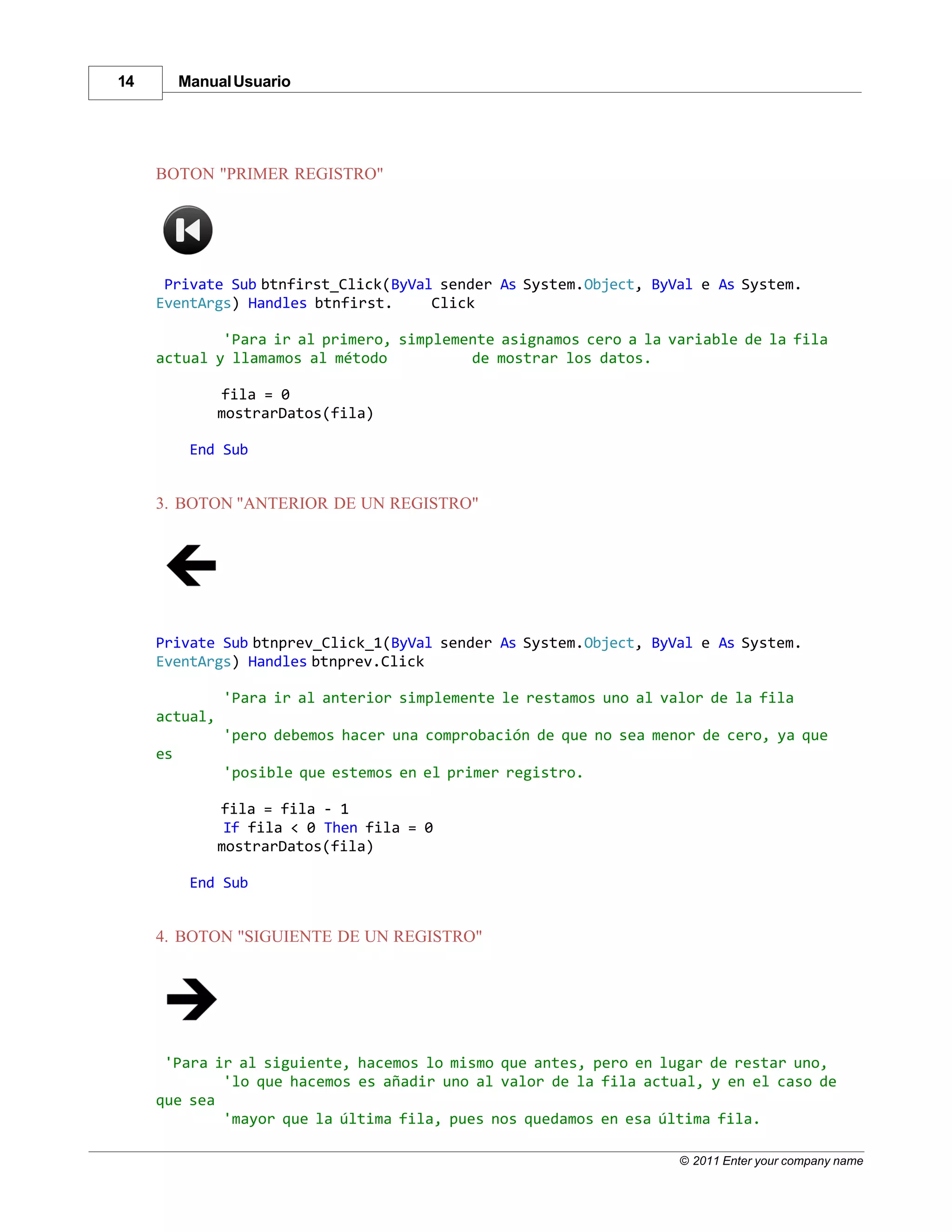 14        Manual Usuario




     BOTON "PRIMER REGISTRO"




      Private Sub btnfirst_Click(ByVal sender As System.Object, ByVal e As System.
     EventArgs) Handles btnfirst.     Click

             'Para ir al primero, simplemente asignamos cero a la variable de la fila
     actual y llamamos al método          de mostrar los datos.

               fila = 0
               mostrarDatos(fila)

           End Sub


     3. BOTON "ANTERIOR DE UN REGISTRO"




     Private Sub btnprev_Click_1(ByVal sender As System.Object, ByVal e As System.
     EventArgs) Handles btnprev.Click

               'Para ir al anterior simplemente le restamos uno al valor de la fila
     actual,
               'pero debemos hacer una comprobación de que no sea menor de cero, ya que
     es
               'posible que estemos en el primer registro.

               fila = fila - 1
                If fila < 0 Then fila = 0
               mostrarDatos(fila)

           End Sub


     4. BOTON "SIGUIENTE DE UN REGISTRO"




      'Para ir al siguiente, hacemos lo mismo que antes, pero en lugar de restar uno,
             'lo que hacemos es añadir uno al valor de la fila actual, y en el caso de
     que sea
             'mayor que la última fila, pues nos quedamos en esa última fila.

                                                                     © 2011 Enter your company name
 