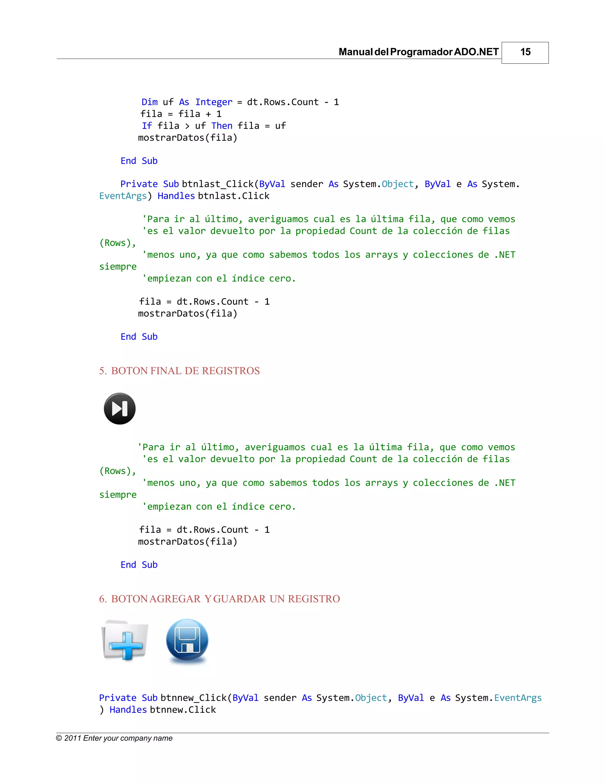 Manual del Programador ADO.NET       15



                      Dim uf As Integer = dt.Rows.Count - 1
                     fila = fila + 1
                      If fila > uf Then fila = uf
                     mostrarDatos(fila)

                End Sub

               Private Sub btnlast_Click(ByVal sender As System.Object, ByVal e As System.
           EventArgs) Handles btnlast.Click

                      'Para ir al último, averiguamos cual es la última fila, que como vemos
                      'es el valor devuelto por la propiedad Count de la colección de filas
           (Rows),
                      'menos uno, ya que como sabemos todos los arrays y colecciones de .NET
           siempre
                      'empiezan con el índice cero.

                     fila = dt.Rows.Count - 1
                     mostrarDatos(fila)

                End Sub


           5. BOTON FINAL DE REGISTROS




                     'Para ir al último, averiguamos cual es la última fila, que como vemos
                      'es el valor devuelto por la propiedad Count de la colección de filas
           (Rows),
                      'menos uno, ya que como sabemos todos los arrays y colecciones de .NET
           siempre
                      'empiezan con el índice cero.

                     fila = dt.Rows.Count - 1
                     mostrarDatos(fila)

                End Sub


           6. BOTON AGREGAR Y GUARDAR UN REGISTRO




           Private Sub btnnew_Click(ByVal sender As System.Object, ByVal e As System.EventArgs
           ) Handles btnnew.Click

© 2011 Enter your company name
 