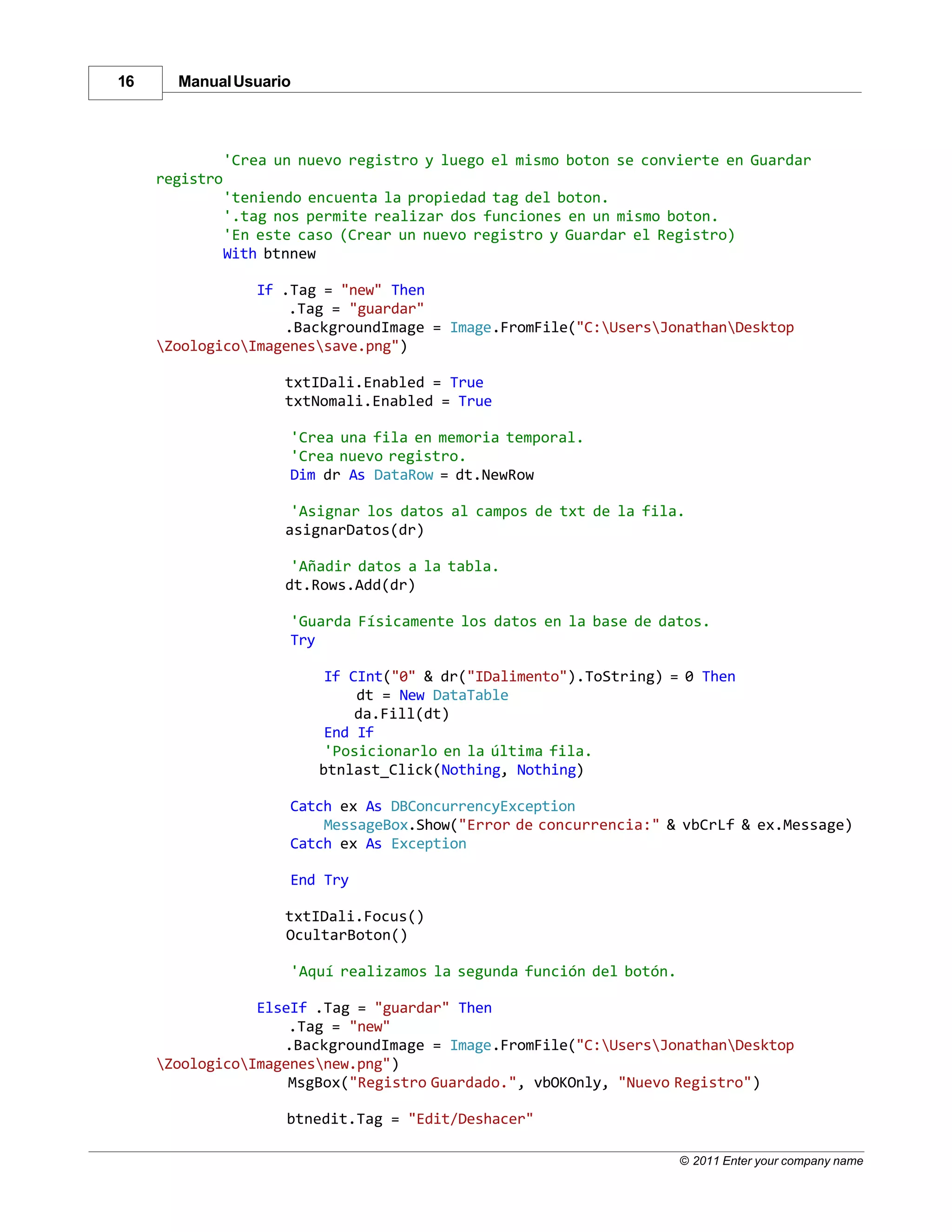 16     Manual Usuario



                'Crea un nuevo registro y luego el mismo boton se convierte en Guardar
     registro
                'teniendo encuenta la propiedad tag del boton.
                '.tag nos permite realizar dos funciones en un mismo boton.
                'En este caso (Crear un nuevo registro y Guardar el Registro)
                With btnnew

                 If .Tag = "new" Then
                     .Tag = "guardar"
                    .BackgroundImage = Image.FromFile("C:UsersJonathanDesktop
     ZoologicoImagenessave.png")

                       txtIDali.Enabled = True
                       txtNomali.Enabled = True

                       'Crea una fila en memoria temporal.
                       'Crea nuevo registro.
                       Dim dr As DataRow = dt.NewRow

                        'Asignar los datos al campos de txt de la fila.
                       asignarDatos(dr)

                        'Añadir datos a la tabla.
                       dt.Rows.Add(dr)

                       'Guarda Físicamente los datos en la base de datos.
                       Try

                            If CInt("0" & dr("IDalimento").ToString) = 0 Then
                                dt = New DataTable
                                da.Fill(dt)
                            End If
                            'Posicionarlo en la última fila.
                           btnlast_Click(Nothing, Nothing)

                       Catch ex As DBConcurrencyException
                           MessageBox.Show("Error de concurrencia:" & vbCrLf & ex.Message)
                       Catch ex As Exception

                       End Try

                       txtIDali.Focus()
                       OcultarBoton()

                       'Aquí realizamos la segunda función del botón.

                 ElseIf .Tag = "guardar" Then
                     .Tag = "new"
                    .BackgroundImage = Image.FromFile("C:UsersJonathanDesktop
     ZoologicoImagenesnew.png")
                     MsgBox("Registro Guardado.", vbOKOnly, "Nuevo Registro")

                       btnedit.Tag = "Edit/Deshacer"

                                                                        © 2011 Enter your company name
 