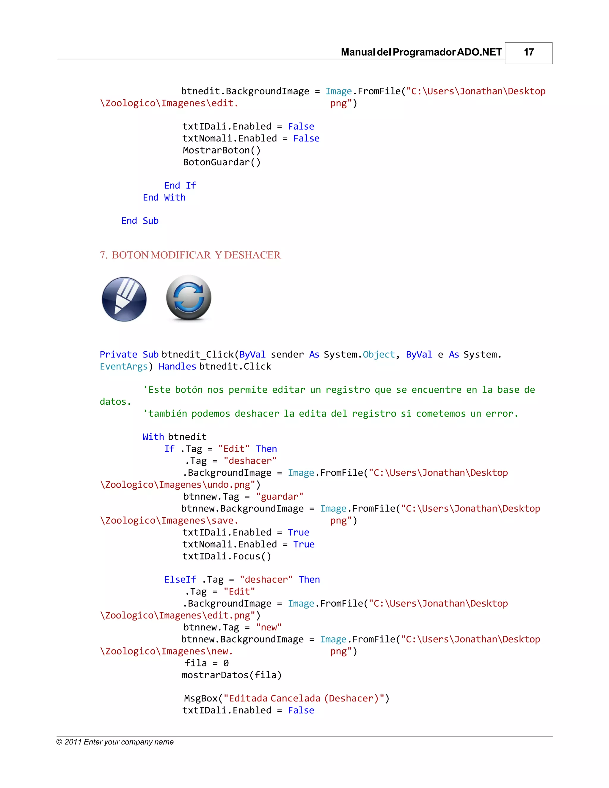 Manual del Programador ADO.NET   17


                          btnedit.BackgroundImage = Image.FromFile("C:UsersJonathanDesktop
           ZoologicoImagenesedit.                 png")

                                 txtIDali.Enabled = False
                                 txtNomali.Enabled = False
                                 MostrarBoton()
                                 BotonGuardar()

                          End If
                      End With

                End Sub


           7. BOTON MODIFICAR Y DESHACER




           Private Sub btnedit_Click(ByVal sender As System.Object, ByVal e As System.
           EventArgs) Handles btnedit.Click

                      'Este botón nos permite editar un registro que se encuentre en la base de
           datos.
                      'también podemos deshacer la edita del registro si cometemos un error.

                   With btnedit
                       If .Tag = "Edit" Then
                           .Tag = "deshacer"
                           .BackgroundImage = Image.FromFile("C:UsersJonathanDesktop
           ZoologicoImagenesundo.png")
                           btnnew.Tag = "guardar"
                          btnnew.BackgroundImage = Image.FromFile("C:UsersJonathanDesktop
           ZoologicoImagenessave.                  png")
                           txtIDali.Enabled = True
                           txtNomali.Enabled = True
                           txtIDali.Focus()

                       ElseIf .Tag = "deshacer" Then
                           .Tag = "Edit"
                          .BackgroundImage = Image.FromFile("C:UsersJonathanDesktop
           ZoologicoImagenesedit.png")
                           btnnew.Tag = "new"
                          btnnew.BackgroundImage = Image.FromFile("C:UsersJonathanDesktop
           ZoologicoImagenesnew.                  png")
                           fila = 0
                          mostrarDatos(fila)

                                 MsgBox("Editada Cancelada (Deshacer)")
                                 txtIDali.Enabled = False


© 2011 Enter your company name
 