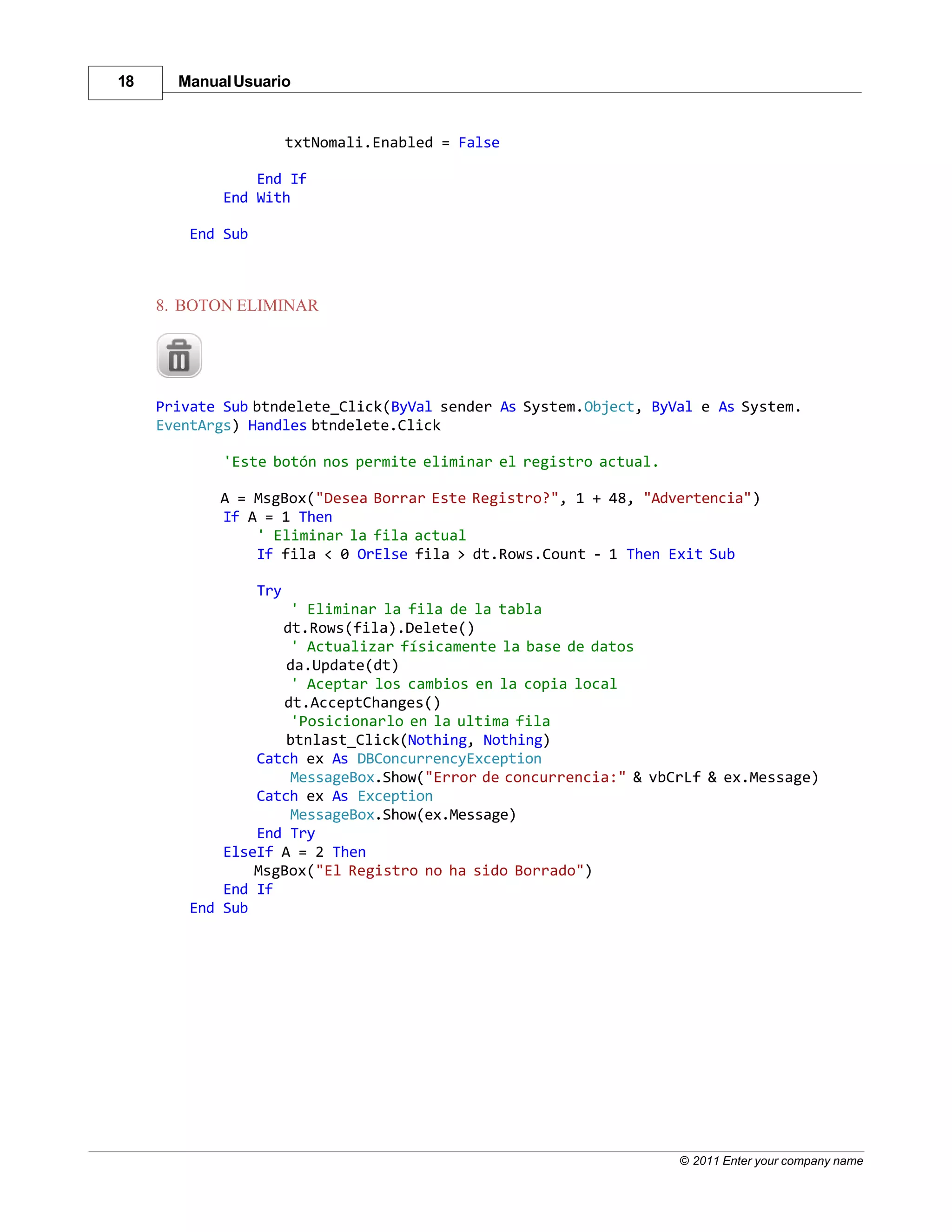 18     Manual Usuario


                         txtNomali.Enabled = False

                 End If
             End With

         End Sub



     8. BOTON ELIMINAR




     Private Sub btndelete_Click(ByVal sender As System.Object, ByVal e As System.
     EventArgs) Handles btndelete.Click

             'Este botón nos permite eliminar el registro actual.

            A = MsgBox("Desea Borrar Este Registro?", 1 + 48, "Advertencia")
            If A = 1 Then
                ' Eliminar la fila actual
                If fila < 0 OrElse fila > dt.Rows.Count - 1 Then Exit Sub

                   Try
                     ' Eliminar la fila de la tabla
                    dt.Rows(fila).Delete()
                     ' Actualizar físicamente la base de datos
                     da.Update(dt)
                     ' Aceptar los cambios en la copia local
                    dt.AcceptChanges()
                     'Posicionarlo en la ultima fila
                     btnlast_Click(Nothing, Nothing)
                 Catch ex As DBConcurrencyException
                     MessageBox.Show("Error de concurrencia:" & vbCrLf & ex.Message)
                 Catch ex As Exception
                     MessageBox.Show(ex.Message)
                 End Try
             ElseIf A = 2 Then
                 MsgBox("El Registro no ha sido Borrado")
             End If
         End Sub




                                                                    © 2011 Enter your company name
 