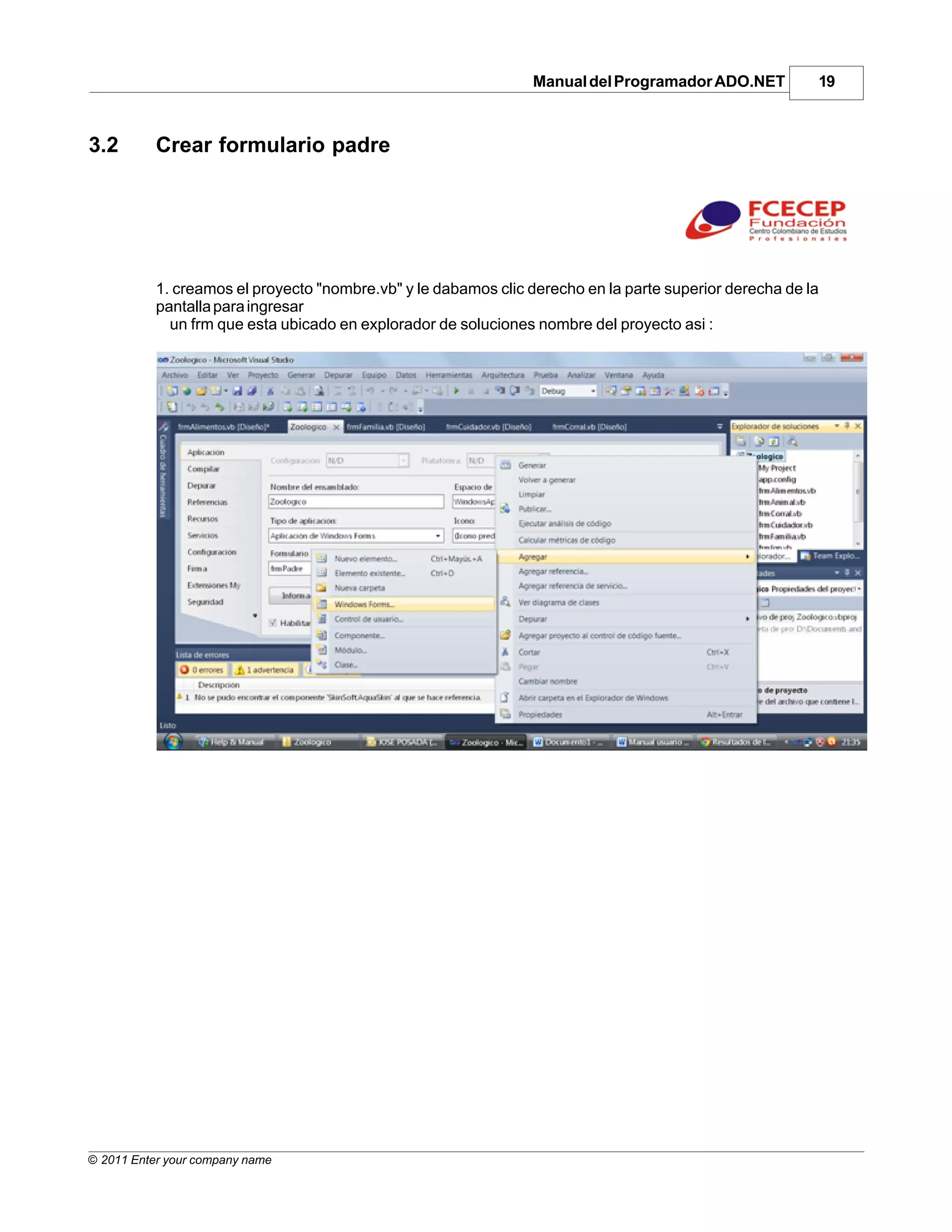 Manual del Programador ADO.NET          19



3.2        Crear formulario padre




           1. creamos el proyecto "nombre.vb" y le dabamos clic derecho en la parte superior derecha de la
           pantalla para ingresar
             un frm que esta ubicado en explorador de soluciones nombre del proyecto asi :




© 2011 Enter your company name
 