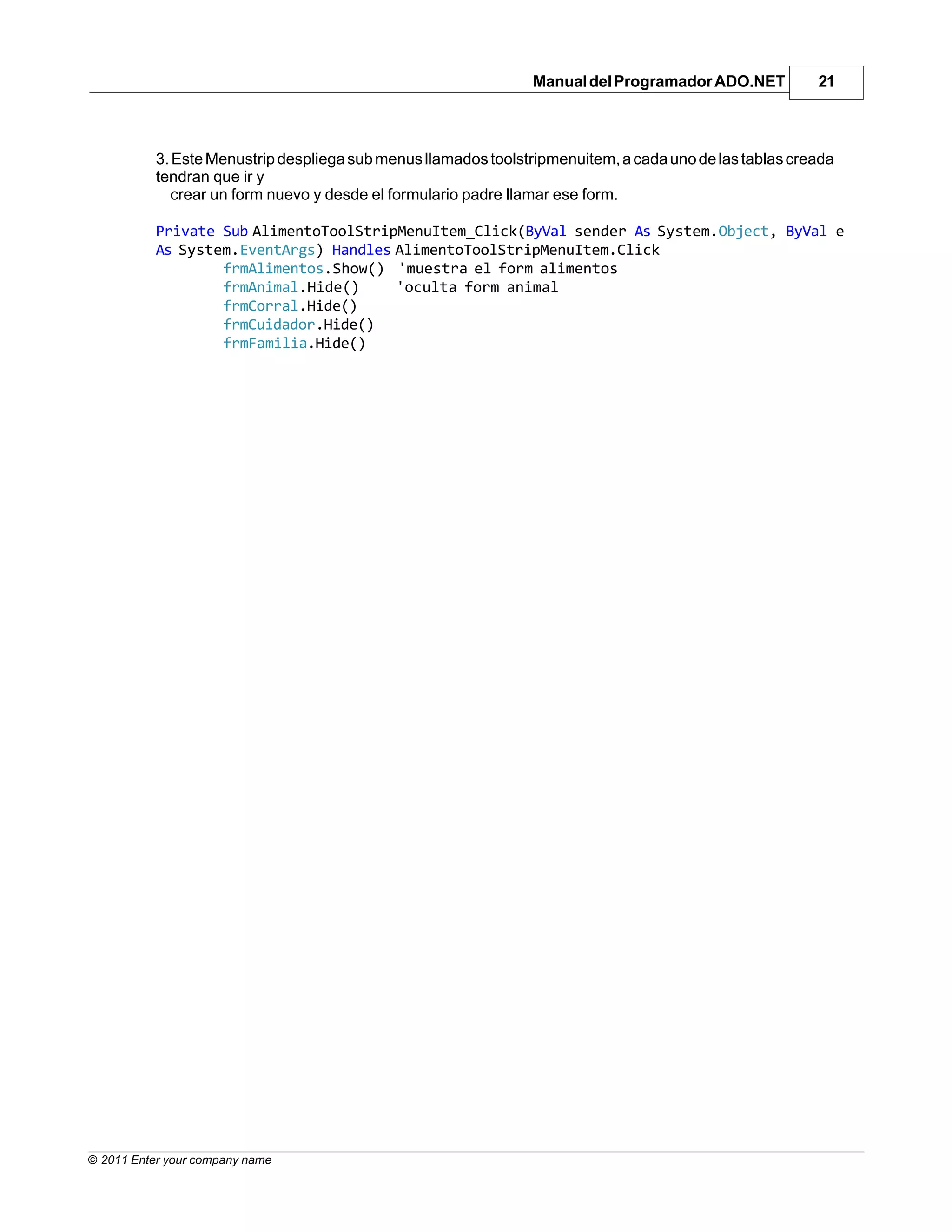 Manual del Programador ADO.NET           21



           3. Este Menustrip despliega sub menus llamados toolstripmenuitem, a cada uno de las tablas creada
           tendran que ir y
              crear un form nuevo y desde el formulario padre llamar ese form.

           Private Sub AlimentoToolStripMenuItem_Click(ByVal sender As System.Object, ByVal e
           As System.EventArgs) Handles AlimentoToolStripMenuItem.Click
                   frmAlimentos.Show() 'muestra el form alimentos
                   frmAnimal.Hide()     'oculta form animal
                   frmCorral.Hide()
                   frmCuidador.Hide()
                   frmFamilia.Hide()




© 2011 Enter your company name
 