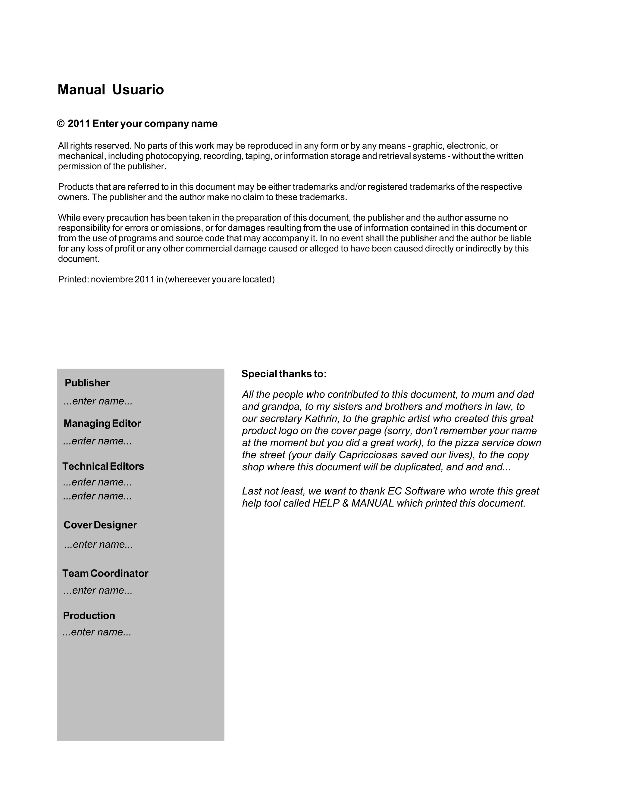 Manual Usuario

© 2011 Enter your company name

All rights reserved. No parts of this work may be reproduced in any form or by any means - graphic, electronic, or
mechanical, including photocopying, recording, taping, or information storage and retrieval systems - without the written
permission of the publisher.

Products that are referred to in this document may be either trademarks and/or registered trademarks of the respective
owners. The publisher and the author make no claim to these trademarks.

While every precaution has been taken in the preparation of this document, the publisher and the author assume no
responsibility for errors or omissions, or for damages resulting from the use of information contained in this document or
from the use of programs and source code that may accompany it. In no event shall the publisher and the author be liable
for any loss of profit or any other commercial damage caused or alleged to have been caused directly or indirectly by this
document.

Printed: noviembre 2011 in (whereever you are located)




                                               Special thanks to:
 Publisher
                                               All the people who contributed to this document, to mum and dad
 ...enter name...
                                               and grandpa, to my sisters and brothers and mothers in law, to
 Managing Editor                               our secretary Kathrin, to the graphic artist who created this great
                                               product logo on the cover page (sorry, don't remember your name
 ...enter name...                              at the moment but you did a great work), to the pizza service down
                                               the street (your daily Capricciosas saved our lives), to the copy
 Technical Editors                             shop where this document will be duplicated, and and and...
 ...enter name...
 ...enter name...                              Last not least, we want to thank EC Software who wrote this great
                                               help tool called HELP & MANUAL which printed this document.

 Cover Designer
 ...enter name...

 Team Coordinator
 ...enter name...

 Production
 ...enter name...
 