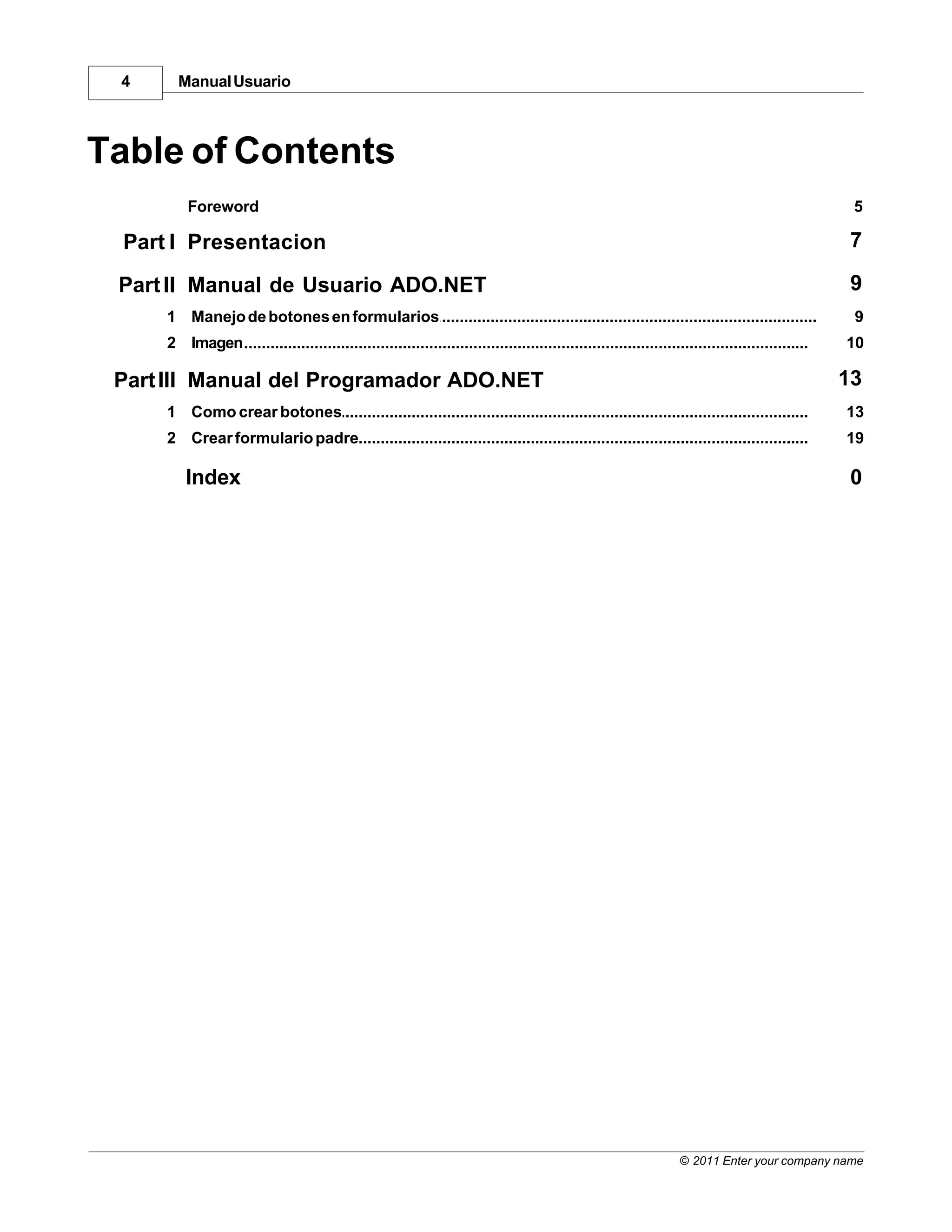 4      Manual Usuario



Table of Contents
          Foreword                                                                                                                                  5

  Part I Presentacion                                                                                                                               7

 Part II Manual de Usuario ADO.NET                                                                                                                  9
      1 Manejo de botones en formularios
             ...................................................................................................................................    9
      2 Imagen
             ...................................................................................................................................   10

 Part III Manual del Programador ADO.NET                                                                                                           13
      1 Como crear botones
           ...................................................................................................................................     13
      2 Crear...................................................................................................................................
              formulario padre                                                                                                                     19

          Index                                                                                                                                     0




                                                                                                                    © 2011 Enter your company name
 