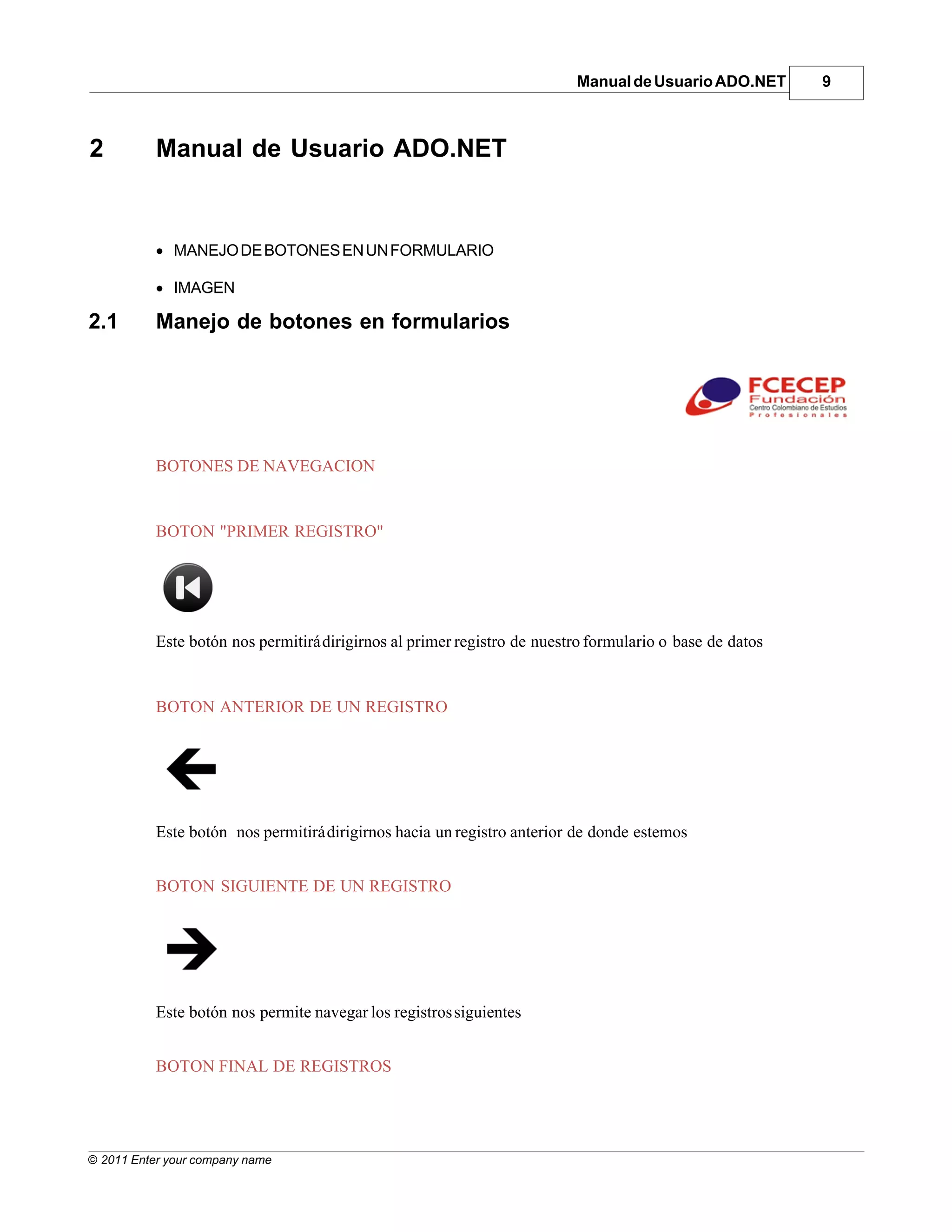 Manual de Usuario ADO.NET       9



2          Manual de Usuario ADO.NET


           · MANEJO DE BOTONES EN UN FORMULARIO

           · IMAGEN

2.1        Manejo de botones en formularios




           BOTONES DE NAVEGACION


           BOTON "PRIMER REGISTRO"




           Este botón nos permitirá dirigirnos al primer registro de nuestro formulario o base de datos


           BOTON ANTERIOR DE UN REGISTRO




           Este botón nos permitirá dirigirnos hacia un registro anterior de donde estemos


           BOTON SIGUIENTE DE UN REGISTRO




           Este botón nos permite navegar los registros siguientes


           BOTON FINAL DE REGISTROS




© 2011 Enter your company name
 