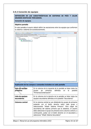 3.9.2 Conexión de equipos

  DEFINICIÓN DE LAS CARACTERÍSTICAS DE SISTEMAS DE FRÍO Y CALOR
  GRANDES EDIFICIOS TERCIARIOS.
  Conexión de equipos.

  Objetivo pantalla
  En esta pantalla el usuario deberá definir las asociaciones entre los equipos que conforman
  su sistema o sistemas de acondicionamiento.




  Explicación de los campos o comandos incluidos en cada pantalla

  Lista de equipos           En la columna de la izquierda de la pantalla se listan todos los
  primarios                  grupos     de   primarios     definidos    en     la    pestaña
                             “Primarios/Condensación”

  Lista de equipos           En la columna de la derecha de la pantalla se listan todos los
  secundarios                equipos secundarios definidos en la pestaña “Secundarios”

  Columna central            En la columna central se van añadiendo los grupos de primarios
                             pulsando con el botón derecho sobre cada grupo y
                             seleccionando “Añadir Sistema Primario”. Para colgar los
                             secundarios del sistema primario que lo abastece, el usuario
                             debe seleccionar el grupo de primarios de la columna central y a
                             continuación, pulsar con el botón derecho en el secundario y
                             seleccionar “Añadir Sistema Secundario”


Bloque I. Manual de uso del programa informático (CE3)                     Página 101 de 327
 