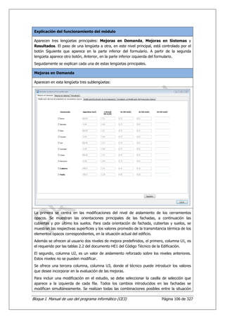 Explicación del funcionamiento del módulo

 Aparecen tres lengüetas principales: Mejoras en Demanda, Mejoras en Sistemas y
 Resultados. El paso de una lengüeta a otra, en este nivel principal, está controlado por el
 botón Siguiente que aparece en la parte inferior del formulario. A partir de la segunda
 lengüeta aparece otro botón, Anterior, en la parte inferior izquierda del formulario.
 Seguidamente se explican cada una de estas lengüetas principales.

 Mejoras en Demanda

 Aparecen en esta lengüeta tres sublengüetas:




 La primera se centra en las modificaciones del nivel de aislamiento de los cerramientos
 opacos. Se muestran las orientaciones principales de las fachadas, a continuación las
 cubiertas y por último los suelos. Para cada orientación de fachada, cubiertas y suelos, se
 muestran las respectivas superficies y los valores promedio de la transmitancia térmica de los
 elementos opacos correspondientes, en la situación actual del edificio.
 Además se ofrecen al usuario dos niveles de mejora predefinidos, el primero, columna U1, es
 el requerido por las tablas 2.2 del documento HE1 del Código Técnico de la Edificación.
 El segundo, columna U2, es un valor de aislamiento reforzado sobre los niveles anteriores.
 Estos niveles no se pueden modificar.
 Se ofrece una tercera columna, columna U3, donde el técnico puede introducir los valores
 que desee incorporar en la evaluación de las mejoras.
 Para incluir una modificación en el estudio, se debe seleccionar la casilla de selección que
 aparece a la izquierda de cada fila. Todos los cambios introducidos en las fachadas se
 modifican simultáneamente. Se realizan todas las combinaciones posibles entre la situación

Bloque I. Manual de uso del programa informático (CE3)                       Página 106 de 327
 
