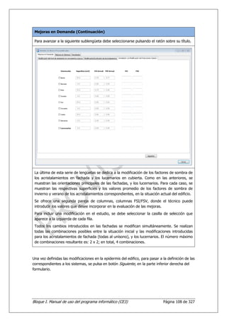 Mejoras en Demanda (Continuación)

 Para avanzar a la siguiente sublengüeta debe seleccionarse pulsando el ratón sobre su título.




 La última de esta serie de lengüetas se dedica a la modificación de los factores de sombra de
 los acristalamientos en fachada y los lucernarios en cubierta. Como en las anteriores, se
 muestran las orientaciones principales de las fachadas, y los lucernarios. Para cada caso, se
 muestran las respectivas superficies y los valores promedio de los factores de sombra de
 invierno y verano de los acristalamientos correspondientes, en la situación actual del edificio.
 Se ofrece una segunda pareja de columnas, columnas FSI/FSV, donde el técnico puede
 introducir los valores que desee incorporar en la evaluación de las mejoras.
 Para incluir una modificación en el estudio, se debe seleccionar la casilla de selección que
 aparece a la izquierda de cada fila.
 Todos los cambios introducidos en las fachadas se modifican simultáneamente. Se realizan
 todas las combinaciones posibles entre la situación inicial y las modificaciones introducidas
 para los acristalamientos de fachada (todas al unísono), y los lucernarios. El número máximo
 de combinaciones resultante es: 2 x 2; en total, 4 combinaciones.



Una vez definidas las modificaciones en la epidermis del edifico, para pasar a la definición de las
correspondientes a los sistemas, se pulsa en botón Siguiente, en la parte inferior derecha del
formulario.




Bloque I. Manual de uso del programa informático (CE3)                         Página 108 de 327
 