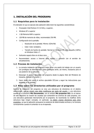 1. INSTALACIÓN DEL PROGRAMA

1.1 Requisitos para la instalación
El ordenador en que se ejecuta esta aplicación debe tener las siguientes características:

    •   Procesador Intel Pentium IV 3.0 GHz, o superior.

    •   Windows XP o superior
    •   1 GB Memoria RAM o superior.
    •   128 MB de memoria de vídeo, recomendado 256 MB.

    •   Configuración de la pantalla:
            o   Resolución de la pantalla: Mínimo 1024x768.
            o   Color: Color verdadero.
            o   Tamaño de fuente de pantalla: Normal en Windows XP; más pequeña (100%)
                en Windows Vista o 7.

    •   Suficiente espacio libre en el disco duro.

    •   Recomendado: acceso a Internet para registro y conexión con el servidor de
        actualizaciones.

1.2 Proceso de instalación
    1. La correcta instalación del programa exige iniciar una sesión de trabajo con un usuario
       con privilegios de Administrador. Estos privilegios serán, así mismo, necesarios para el
       uso posterior de la aplicación.
    2. Descargar el archivo ejecutable del programa desde la página Web del Ministerio de
       Industria, Energía y Turismo.

    3. Hacer doble click sobre el archivo ejecutable CE3.exe y seguir las instrucciones que
       aparecen en la pantalla.

1.3 Nota sobre los directorios utilizados por el programa
Durante la instalación del programa se crea una estructura de directorios en el destino
seleccionado, que en ningún caso debe modificarse por parte del usuario, y una estructura
auxiliar en el directorio Mis Documentos, con el nombre Mis proyectos CE3. En el interior
de este directorio se crearán las carpetas que contendrán los archivos de cada proyecto, con
una estructura gestionada internamente por el programa. Se recomienda no modificar dicha
estructura bajo ningún concepto, en particular, no deben crearse directorios para otros
propósitos, ya que la aplicación presupone la existencia de determinados archivos y no funciona
correctamente cuando el contenido no es el esperado.




Bloque I. Manual de uso del programa informático (CE3)                          Página 11 de 327
 