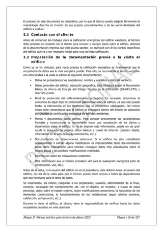 El proceso de este documento es orientativo, por lo que el técnico puede adaptar libremente la
metodología descrita en función de sus propios procedimientos o de las particularidades del
edificio a evaluar.

2.1 Contacto con el cliente
Antes de comenzar los trabajos para la calificación energética del edificio existente, el técnico
debe ponerse en contacto con el cliente para conocer y recoger datos sobre el edificio. Además
de la documentación impresa que éste pueda aportar, se acordará con él los puntos específicos
del edificio que va a ser necesario visitar para una correcta calificación.

2.2 Preparación de la documentación previa a la visita al
    edificio
Como ya se ha indicado, para hacer precisa la calificación energética es fundamental que la
recopilación de datos sea lo más completa posible. Para ello, se recomienda al técnico recopilar
con anterioridad a la visita al edificio la siguiente documentación:
          Datos del propietario/o los propietarios: nombre y apellidos y datos de contacto.
          Datos generales del edificio: ubicación geográfica, zona climática según el Documento
          Básico de Ahorro de Energía del Código Técnico de la Edificación (DB-HE1-CTE) y
          dirección postal.
          Nivel de protección del edificio/elementos protegidos. Es necesario determinar la
          existencia de algún tipo de protección patrimonial sobre el edificio, ya que esto puede
          limitar la intervención en los elementos que se encuentren catalogados. Del mismo
          modo debe comprobarse que el edificio se encuentra dentro del ámbito de aplicación
          del Decreto de certificación energética de edificios existentes.
          Planos y documentos sobre edificio. Para conocer previamente las características
          formales y constructivas es conveniente hacer una recopilación de los planos y
          documentos sobre el edificio. Si no se dispone esta información, puede ser de gran
          ayuda la búsqueda de algunos datos básicos a través de Internet (catastro digital,
          información en la web de los Ayuntamientos, etc.).
          Documentación de intervenciones anteriores. Si el edificio ha sido rehabilitado
          anteriormente o sufrido alguna modificación es imprescindible tener documentación
          sobre dicha intervención para intentar conseguir datos más actualizados sobre el
          estado actual y las posibles modificaciones realizadas.
          Información sobre las instalaciones existentes.
          Otra información que el técnico considere útil para la evaluación energética (año de
          construcción, uso, etc.).
Antes de la visita, si el usuario del edificio no es el propietario, éste deberá avisar al usuario del
edificio, del día de la visita para que el técnico pueda tener acceso a todas las dependencias
que sea necesario para la toma de datos.
Se recomienda, así mismo, preguntar a los propietarios, usuarios, administrador de la finca,
conserje, encargado del mantenimiento, etc. con el objetivo de recopilar, a través de estas
personas, datos sobre el estado original, sobre modificaciones posteriores, la naturaleza de los
elementos constructivos, el funcionamientos de las instalaciones (agua caliente sanitaria,
calefacción, refrigeración, etc.)
Durante la visita al edificio, el técnico tiene la responsabilidad de verificar todos los datos
recopilados descritos en este apartado.


Bloque II. Manual práctico para la toma de datos (CE3)                            Página 119 de 327
 
