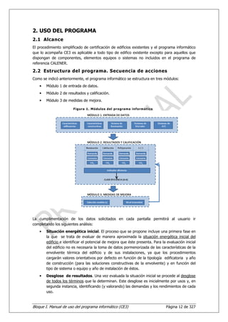 2. USO DEL PROGRAMA
2.1 Alcance
El procedimiento simplificado de certificación de edificios existentes y el programa informático
que lo acompaña CE3 es aplicable a todo tipo de edifico existente excepto para aquellos que
dispongan de componentes, elementos equipos o sistemas no incluidos en el programa de
referencia CALENER.

2.2 Estructura del programa. Secuencia de acciones
Como se indicó anteriormente, el programa informático se estructura en tres módulos:
    •   Módulo 1 de entrada de datos.
    •   Módulo 2 de resultados y calificación.
    •   Módulo 3 de medidas de mejora.

                        Figura 1. Módulos del pr ograma informáti co




La cumplimentación de los datos solicitados en cada pantalla permitirá al usuario ir
completando los siguientes análisis:
    •   Situación energética inicial. El proceso que se propone incluye una primera fase en
        la que se trata de evaluar de manera aproximada la situación energética inicial del
        edificio e identificar el potencial de mejora que éste presenta. Para la evaluación inicial
        del edificio no es necesaria la toma de datos pormenorizada de las características de la
        envolvente térmica del edificio y de sus instalaciones, ya que los procedimientos
        cargarán valores orientativos por defecto en función de la tipología edificatoria y año
        de construcción (para las soluciones constructivas de la envolvente) y en función del
        tipo de sistema o equipo y año de instalación de éstos.
    •   Desglose de resultados. Una vez evaluada la situación inicial se procede al desglose
        de todos los términos que la determinan. Este desglose es inicialmente por usos y, en
        segunda instancia, identificando (y valorando) las demandas y los rendimientos de cada
        uso.


Bloque I. Manual de uso del programa informático (CE3)                           Página 12 de 327
 