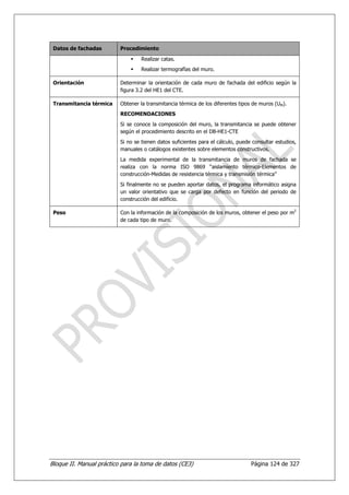 Datos de fachadas        Procedimiento

                                   Realizar catas.
                                   Realizar termografías del muro.

 Orientación              Determinar la orientación de cada muro de fachada del edificio según la
                          figura 3.2 del HE1 del CTE.

 Transmitancia térmica    Obtener la transmitancia térmica de los diferentes tipos de muros (UM).
                          RECOMENDACIONES
                          Si se conoce la composición del muro, la transmitancia se puede obtener
                          según el procedimiento descrito en el DB-HE1-CTE
                          Si no se tienen datos suficientes para el cálculo, puede consultar estudios,
                          manuales o catálogos existentes sobre elementos constructivos.
                          La medida experimental de la transmitancia de muros de fachada se
                          realiza con la norma ISO 9869 “aislamiento térmico-Elementos de
                          construcción-Medidas de resistencia térmica y transmisión térmica”
                          Si finalmente no se pueden aportar datos, el programa informático asigna
                          un valor orientativo que se carga por defecto en función del periodo de
                          construcción del edificio.

 Peso                     Con la información de la composición de los muros, obtener el peso por m2
                          de cada tipo de muro.




Bloque II. Manual práctico para la toma de datos (CE3)                            Página 124 de 327
 