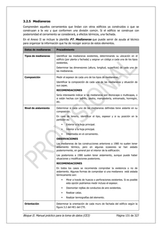 3.2.5 Medianeras
Comprenden aquellos cerramientos que lindan con otros edificios ya construidos o que se
construyan a la vez y que conformen una división común. Si el edificio se construye con
posterioridad el cerramiento se considerará, a efectos térmicos, una fachada.
En el Anexo II se incluye la plantilla P7. Medianeras que puede servir de ayuda al técnico
para organizar la información que ha de recoger acerca de estos elementos.

 Datos de medianeras       Procedimiento

 Tipos de medianeras       Identificar las medianeras existentes, determinando su ubicación en el
                           edificio (por planta y fachada) y asignar un código a cada una de los tipos
                           existentes.
                           Determinar las dimensiones (altura, longitud, superficie) de cada una de
                           las medianeras.

 Composición               Medir el espesor de cada uno de los tipos de medianeras.
                           Identificar la composición de cada una de las medianeras y situación de
                           sus capas.
                           RECOMENDACIONES
                           Sería interesante indicar si las medianeras son monocapa o multicapas, o
                           si están hechas con ladrillo, piedra, mampostería, entramado, hormigón,
                           etc.

 Nivel de aislamiento      Determinar si cada uno de las medianeras definidas tiene aislante en su
                           composición.
                           En caso de tenerlo, identificar el tipo, espesor y si su posición en la
                           partición es:
                                   Exterior a la hoja principal.
                                   Interior a la hoja principal.
                                   Intermedia en el cerramiento.
                           OBSERVACIONES
                           Las medianeras de las construcciones anteriores a 1980 no suelen tener
                           aislamiento térmico, pero en algunas ocasiones se han aislado
                           posteriormente, en general por el interior de la edificación.
                           Las posteriores a 1980 suelen tener aislamiento, aunque puede haber
                           situaciones y modificaciones posteriores.
                           RECOMENDACIONES
                           En todos los casos se recomienda comprobar la existencia o no de
                           aislamiento. Algunas formas de comprobar si una medianera está aislada
                           térmicamente son:
                                   Mirar a través de huecos o perforaciones existentes. Si es posible
                                   esta opción podríamos medir incluso el espesor.
                                   Desmontar rejillas de conductos de aire existentes.
                                   Realizar catas.
                                   Realizar termografías del elemento.

 Orientación               Determinar la orientación de cada muro de fachada del edificio según la
                           figura 3.2 del HE1 del CTE.


Bloque II. Manual práctico para la toma de datos (CE3)                            Página 131 de 327
 