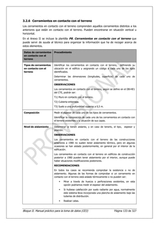 3.2.6 Cerramientos en contacto con el terreno
Los cerramientos en contacto con el terreno comprenden aquellos cerramientos distintos a los
anteriores que están en contacto con el terreno. Pueden encontrarse en situación vertical u
horizontal.
En el Anexo II se incluye la plantilla P8. Cerramientos en contacto con el terreno que
puede servir de ayuda al técnico para organizar la información que ha de recoger acerca de
estos elementos.

 Datos de cerramientos    Procedimiento
 en contacto con el
 terreno

 Tipos de cerramientos    Identificar los cerramientos en contacto con el terreno, definiendo su
 en contacto con el       ubicación en el edificio y asignando un código a cada uno de los tipos
 terreno                  identificados.
                          Determinar las dimensiones (longitudes, superficie) de cada uno de
                          cerramientos.
                          OBSERVACIONES
                          Los cerramientos en contacto con el terreno, según se define en el DB-HE1
                          del CTE, podrán ser:
                          T1) Muro en contacto con el terreno.
                          T2) Cubierta enterrada.
                          T3) Suelo a una profundidad superior a 0,5 m.

 Composición              Medir el espesor de cada uno de los tipos de cerramientos.
                          Identificar la composición de cada uno de los cerramientos en contacto con
                          el terreno existentes y la situación de sus capas.

 Nivel de aislamiento     Determinar si tienen aislante, y en caso de tenerlo, el tipo,   espesor y
                          posición.
                          OBSERVACIONES
                          Los cerramientos en contacto con el terreno de las construcciones
                          anteriores a 1980 no suelen tener aislamiento térmico, pero en algunas
                          ocasiones se han aislado posteriormente, en general por el interior de la
                          edificación.
                          Los cerramientos en contacto con el terreno en edificios de construcción
                          posterior a 1980 pueden tener aislamiento por el interior, aunque puede
                          haber situaciones modificaciones posteriores.
                          RECOMENDACIONES
                          En todos los casos se recomienda comprobar la existencia o no de
                          aislamiento. Algunas de las formas de comprobar si un cerramiento en
                          contacto con el terreno está aislado térmicamente o no pueden ser:
                                  Mirar a través de huecos o perforaciones existentes, en esta
                                  opción podríamos medir el espesor del aislamiento.
                                  Si hubiese calefacción por suelo radiante por agua, normalmente
                                  este sistema lleva incorporada una plancha de aislamiento bajo las
                                  tuberías de distribución.
                                  Realizar catas.



Bloque II. Manual práctico para la toma de datos (CE3)                           Página 133 de 327
 