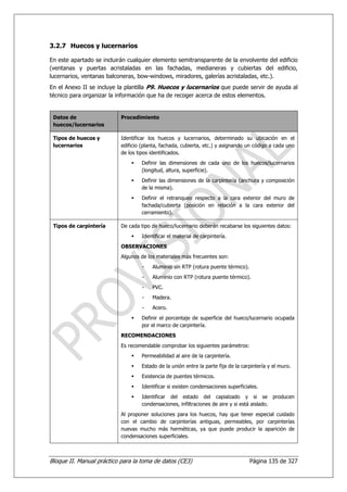 3.2.7 Huecos y lucernarios

En este apartado se incluirán cualquier elemento semitransparente de la envolvente del edificio
(ventanas y puertas acristaladas en las fachadas, medianeras y cubiertas del edificio,
lucernarios, ventanas balconeras, bow-windows, miradores, galerías acristaladas, etc.).
En el Anexo II se incluye la plantilla P9. Huecos y lucernarios que puede servir de ayuda al
técnico para organizar la información que ha de recoger acerca de estos elementos.


 Datos de                  Procedimiento
 huecos/lucernarios

 Tipos de huecos y         Identificar los huecos y lucernarios, determinado su ubicación en el
 lucernarios               edificio (planta, fachada, cubierta, etc.) y asignando un código a cada uno
                           de los tipos identificados.
                                   Definir las dimensiones de cada uno de los huecos/lucernarios
                                   (longitud, altura, superficie).
                                   Definir las dimensiones de la carpintería (anchura y composición
                                   de la misma).
                                   Definir el retranqueo respecto a la cara exterior del muro de
                                   fachada/cubierta (posición en relación a la cara exterior del
                                   cerramiento).

 Tipos de carpintería      De cada tipo de hueco/lucernario deberán recabarse los siguientes datos:
                                   Identificar el material de carpintería.
                           OBSERVACIONES
                           Algunos de los materiales más frecuentes son:
                                    -   Aluminio sin RTP (rotura puente térmico).
                                    -   Aluminio con RTP (rotura puente térmico).
                                    -   PVC.
                                    -   Madera.
                                    -   Acero.
                                   Definir el porcentaje de superficie del hueco/lucernario ocupada
                                   por el marco de carpintería.
                           RECOMENDACIONES
                           Es recomendable comprobar los siguientes parámetros:
                                   Permeabilidad al aire de la carpintería.
                                   Estado de la unión entre la parte fija de la carpintería y el muro.
                                   Existencia de puentes térmicos.
                                   Identificar si existen condensaciones superficiales.
                                   Identificar del estado del capialzado y si se producen
                                   condensaciones, infiltraciones de aire y si está aislado.
                           Al proponer soluciones para los huecos, hay que tener especial cuidado
                           con el cambio de carpinterías antiguas, permeables, por carpinterías
                           nuevas mucho más herméticas, ya que puede producir la aparición de
                           condensaciones superficiales.



Bloque II. Manual práctico para la toma de datos (CE3)                              Página 135 de 327
 