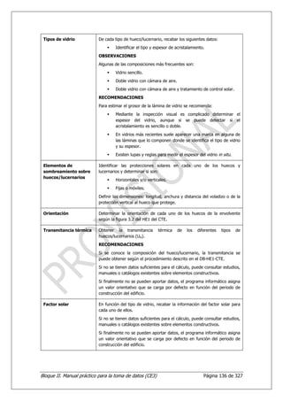 Tipos de vidrio           De cada tipo de hueco/lucernario, recabar los siguientes datos:
                                    Identificar el tipo y espesor de acristalamiento.
                           OBSERVACIONES
                           Algunas de las composiciones más frecuentes son:
                                    Vidrio sencillo.
                                    Doble vidrio con cámara de aire.
                                    Doble vidrio con cámara de aire y tratamiento de control solar.
                           RECOMENDACIONES
                           Para estimar el grosor de la lámina de vidrio se recomienda:
                                    Mediante la inspección visual es complicado determinar el
                                    espesor del vidrio, aunque si se puede detectar si el
                                    acristalamiento es sencillo o doble.
                                    En vidrios más recientes suele aparecer una marca en alguna de
                                    las láminas que lo componen donde se identifica el tipo de vidrio
                                    y su espesor.
                                    Existen lupas y reglas para medir el espesor del vidrio in situ.

 Elementos de              Identificar las protecciones solares en cada uno de los huecos y
 sombreamiento sobre       lucernarios y determinar si son:
 huecos/lucernarios
                                    Horizontales y/o verticales.
                                    Fijas o móviles.
                           Definir las dimensiones: longitud, anchura y distancia del voladizo o de la
                           protección vertical al hueco que protege.

 Orientación               Determinar la orientación de cada uno de los huecos de la envolvente
                           según la figura 3.2 del HE1 del CTE.

 Transmitancia térmica     Obtener la transmitancia        térmica     de   los   diferentes   tipos   de
                           huecos/lucernarios (UH).
                           RECOMENDACIONES
                           Si se conoce la composición del hueco/lucernario, la transmitancia se
                           puede obtener según el procedimiento descrito en el DB-HE1-CTE.
                           Si no se tienen datos suficientes para el cálculo, puede consultar estudios,
                           manuales o catálogos existentes sobre elementos constructivos.
                           Si finalmente no se pueden aportar datos, el programa informático asigna
                           un valor orientativo que se carga por defecto en función del periodo de
                           construcción del edificio.

 Factor solar              En función del tipo de vidrio, recabar la información del factor solar para
                           cada uno de ellos.
                           Si no se tienen datos suficientes para el cálculo, puede consultar estudios,
                           manuales o catálogos existentes sobre elementos constructivos.
                           Si finalmente no se pueden aportar datos, el programa informático asigna
                           un valor orientativo que se carga por defecto en función del periodo de
                           construcción del edificio.




Bloque II. Manual práctico para la toma de datos (CE3)                               Página 136 de 327
 