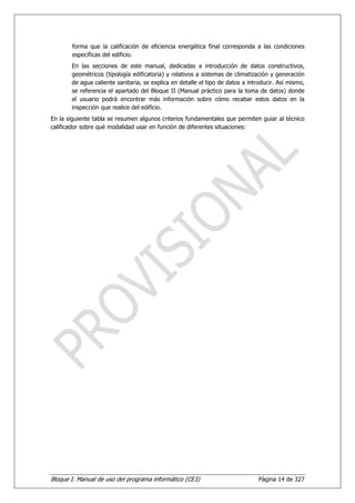 forma que la calificación de eficiencia energética final corresponda a las condiciones
       específicas del edificio.
       En las secciones de este manual, dedicadas a introducción de datos constructivos,
       geométricos (tipología edificatoria) y relativos a sistemas de climatización y generación
       de agua caliente sanitaria, se explica en detalle el tipo de datos a introducir. Así mismo,
       se referencia el apartado del Bloque II (Manual práctico para la toma de datos) donde
       el usuario podrá encontrar más información sobre cómo recabar estos datos en la
       inspección que realice del edificio.
En la siguiente tabla se resumen algunos criterios fundamentales que permiten guiar al técnico
calificador sobre qué modalidad usar en función de diferentes situaciones:




Bloque I. Manual de uso del programa informático (CE3)                          Página 14 de 327
 