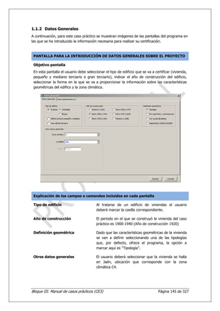 1.1.2 Datos Generales
A continuación, para este caso práctico se muestran imágenes de las pantallas del programa en
las que se ha introducido la información necesaria para realizar su certificación.



 PANTALLA PARA LA INTRODUCCIÓN DE DATOS GENERALES SOBRE EL PROYECTO

 Objetivo pantalla
 En esta pantalla el usuario debe seleccionar el tipo de edificio que se va a certificar (vivienda,
 pequeño y mediano terciario o gran terciario), indicar el año de construcción del edificio,
 seleccionar la forma en la que se va a proporcionar la información sobre las características
 geométricas del edifico y la zona climática.




 Explicación de los campos o comandos incluidos en cada pantalla

 Tipo de edificio                        Al tratarse de un edificio de viviendas el usuario
                                         deberá marcar la casilla correspondiente.

 Año de construcción                     El periodo en el que se construyó la vivienda del caso
                                         práctico es 1900-1940 (Año de construcción 1920)

 Definición geométrica                   Dado que las características geométricas de la vivienda
                                         se van a definir seleccionando una de las tipologías
                                         que, por defecto, ofrece el programa, la opción a
                                         marcar aquí es “Tipología”.

 Otros datos generales                   El usuario deberá seleccionar que la vivienda se halla
                                         en Jaén, ubicación que corresponde con la zona
                                         climática C4.




Bloque III. Manual de casos prácticos (CE3)                                     Página 145 de 327
 