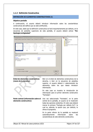 1.1.3 Definición Constructiva

DEFINICIÓN DE ELEMENTOS CONSTRUCTIVOS (I)

Objetivo pantalla
A continuación, el usuario deberá introducir información sobre las características
constructivas del edificio que se está certificando.
En este caso, dado que la definición constructiva se hará mayoritariamente por defecto, en la
secuencia de pestañas superiores de esta pantalla, el usuario deberá activar “Por
tipología/antigüedad”




Árbol de elementos constructivos          Bien en el árbol de elementos constructivos de la
(menú de la derecha)                      derecha, o bien en la secuencia de pestañas
                                          superior, el usuario deberá ir seleccionando los
                                          elementos sobre los que desea introducir
                                          información.
                                          En este caso se muestra la introducción de
                                          información para el primer elemento constructivo
                                          “Fachadas”.

Parte central (información sobre el       Una vez seleccionado “Fachadas”, en la parte
elemento constructivo)                    central de la pantalla, al usuario se le mostrarán
                                          todas las opciones existentes. En este caso deberá
                                          marcar la primera “Fachada por defecto B,C”, la
                                          cual es, además, la opción que, por defecto, le
                                          ofrece el programa.
                                          En la parte inferior de la pantalla se mostrará
                                          automáticamente        información    sobre    las
                                          características de este elemento constructivo.



Bloque III. Manual de casos prácticos (CE3)                                  Página 147 de 327
 