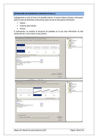 DEFINICIÓN DE ELEMENTOS CONSTRUCTIVOS (I)

Análogamente a como se hizo en la pantalla anterior, el usuario deberá introducir información
sobre el resto de elementos constructivos sobre los que el caso aporta información:
        Soleras
        Cubierta sobre desván
        Huecos
A continuación, se muestra la secuencia de pantallas en la que esta información ha sido
introducida tal y como indica el caso práctico.




Bloque III. Manual de casos prácticos (CE3)                                Página 148 de 327
 