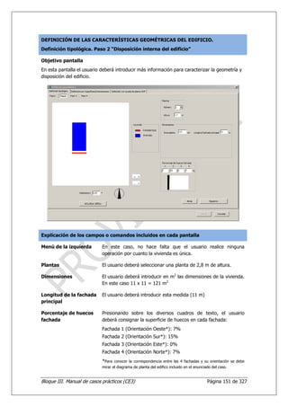 DEFINICIÓN DE LAS CARACTERÍSTICAS GEOMÉTRICAS DEL EDIFICIO.
Definición tipológica. Paso 2 “Disposición interna del edificio”

Objetivo pantalla
En esta pantalla el usuario deberá introducir más información para caracterizar la geometría y
disposición del edificio.




Explicación de los campos o comandos incluidos en cada pantalla

Menú de la izquierda        En este caso, no hace falta que el usuario realice ninguna
                            operación por cuanto la vivienda es única.

Plantas                     El usuario deberá seleccionar una planta de 2,8 m de altura.

Dimensiones                 El usuario deberá introducir en m2 las dimensiones de la vivienda.
                            En este caso 11 x 11 = 121 m2

Longitud de la fachada      El usuario deberá introducir esta medida (11 m)
principal

Porcentaje de huecos        Presionando sobre los diversos cuadros de texto, el usuario
fachada                     deberá consignar la superficie de huecos en cada fachada:
                            Fachada 1 (Orientación Oeste*): 7%
                            Fachada 2 (Orientación Sur*): 15%
                            Fachada 3 (Orientación Este*): 0%
                            Fachada 4 (Orientación Norte*): 7%
                            *Para conocer la correspondencia entre las 4 fachadas y su orientación se debe
                            mirar el diagrama de planta del edifico incluido en el enunciado del caso.


Bloque III. Manual de casos prácticos (CE3)                                               Página 151 de 327
 