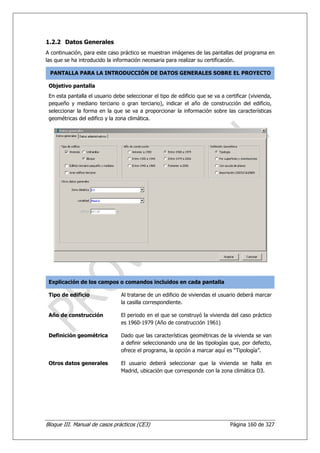 1.2.2 Datos Generales
A continuación, para este caso práctico se muestran imágenes de las pantallas del programa en
las que se ha introducido la información necesaria para realizar su certificación.

 PANTALLA PARA LA INTRODUCCIÓN DE DATOS GENERALES SOBRE EL PROYECTO

 Objetivo pantalla
 En esta pantalla el usuario debe seleccionar el tipo de edificio que se va a certificar (vivienda,
 pequeño y mediano terciario o gran terciario), indicar el año de construcción del edificio,
 seleccionar la forma en la que se va a proporcionar la información sobre las características
 geométricas del edifico y la zona climática.




 Explicación de los campos o comandos incluidos en cada pantalla

 Tipo de edificio               Al tratarse de un edificio de viviendas el usuario deberá marcar
                                la casilla correspondiente.

 Año de construcción            El periodo en el que se construyó la vivienda del caso práctico
                                es 1960-1979 (Año de construcción 1961)

 Definición geométrica          Dado que las características geométricas de la vivienda se van
                                a definir seleccionando una de las tipologías que, por defecto,
                                ofrece el programa, la opción a marcar aquí es “Tipología”.

 Otros datos generales          El usuario deberá seleccionar que la vivienda se halla en
                                Madrid, ubicación que corresponde con la zona climática D3.




Bloque III. Manual de casos prácticos (CE3)                                     Página 160 de 327
 