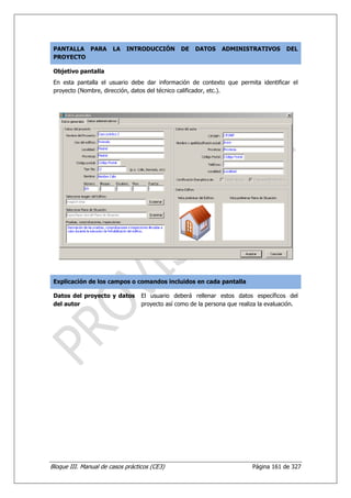 PANTALLA PARA         LA   INTRODUCCIÓN        DE    DATOS    ADMINISTRATIVOS         DEL
 PROYECTO

 Objetivo pantalla
 En esta pantalla el usuario debe dar información de contexto que permita identificar el
 proyecto (Nombre, dirección, datos del técnico calificador, etc.).




 Explicación de los campos o comandos incluidos en cada pantalla

 Datos del proyecto y datos       El usuario deberá rellenar estos datos específicos del
 del autor                        proyecto así como de la persona que realiza la evaluación.




Bloque III. Manual de casos prácticos (CE3)                                Página 161 de 327
 