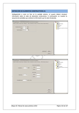 DEFINICIÓN DE ELEMENTOS CONSTRUCTIVOS (I)

 Análogamente a como se hizo en la pantalla anterior, el usuario deberá introducir
 información sobre el resto de elementos constructivos. A continuación, se muestra la
 secuencia de pantallas que contiene la información que ha sido introducida.




Bloque III. Manual de casos prácticos (CE3)                          Página 163 de 327
 