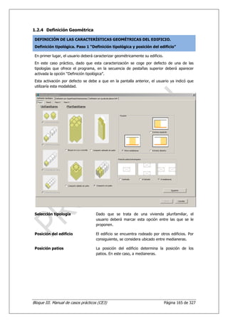 1.2.4 Definición Geométrica

 DEFINICIÓN DE LAS CARACTERÍSTICAS GEOMÉTRICAS DEL EDIFICIO.
 Definición tipológica. Paso 1 “Definición tipológica y posición del edificio”

 En primer lugar, el usuario deberá caracterizar geométricamente su edificio.
 En este caso práctico, dado que esta caracterización se coge por defecto de una de las
 tipologías que ofrece el programa, en la secuencia de pestañas superior deberá aparecer
 activada la opción “Definición tipológica”.
 Esta activación por defecto se debe a que en la pantalla anterior, el usuario ya indicó que
 utilizaría esta modalidad.




 Selección tipología                 Dado que se trata de una vivienda plurifamiliar, el
                                     usuario deberá marcar esta opción entre las que se le
                                     proponen.

 Posición del edificio               El edificio se encuentra rodeado por otros edificios. Por
                                     consiguiente, se considera ubicado entre medianeras.

 Posición patios                     La posición del edificio determina la posición de los
                                     patios. En este caso, a medianeras.




Bloque III. Manual de casos prácticos (CE3)                                     Página 165 de 327
 