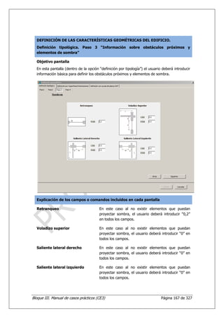 DEFINICIÓN DE LAS CARACTERÍSTICAS GEOMÉTRICAS DEL EDIFICIO.
  Definición tipológica. Paso 3 “Información sobre obstáculos próximos y
  elementos de sombra”

  Objetivo pantalla
  En esta pantalla (dentro de la opción “definición por tipología”) el usuario deberá introducir
  información básica para definir los obstáculos próximos y elementos de sombra.




  Explicación de los campos o comandos incluidos en cada pantalla

  Retranqueo                            En este caso al no existir elementos que puedan
                                        proyectar sombra, el usuario deberá introducir “0,2”
                                        en todos los campos.

  Voladizo superior                     En este caso al no existir elementos que puedan
                                        proyectar sombra, el usuario deberá introducir “0” en
                                        todos los campos.

  Saliente lateral derecho              En este caso al no existir elementos que puedan
                                        proyectar sombra, el usuario deberá introducir “0” en
                                        todos los campos.

  Saliente lateral izquierdo            En este caso al no existir elementos que puedan
                                        proyectar sombra, el usuario deberá introducir “0” en
                                        todos los campos.




Bloque III. Manual de casos prácticos (CE3)                                   Página 167 de 327
 