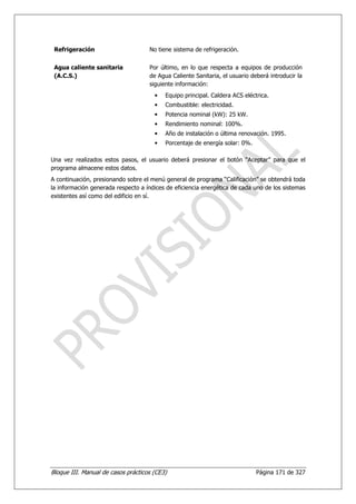 Refrigeración                      No tiene sistema de refrigeración.


 Agua caliente sanitaria            Por último, en lo que respecta a equipos de producción
 (A.C.S.)                           de Agua Caliente Sanitaria, el usuario deberá introducir la
                                    siguiente información:
                                      •   Equipo principal. Caldera ACS eléctrica.
                                      •   Combustible: electricidad.
                                      •   Potencia nominal (kW): 25 kW.
                                      •   Rendimiento nominal: 100%.
                                      •   Año de instalación o última renovación. 1995.
                                      •   Porcentaje de energía solar: 0%.

Una vez realizados estos pasos, el usuario deberá presionar el botón “Aceptar” para que el
programa almacene estos datos.
A continuación, presionando sobre el menú general de programa “Calificación” se obtendrá toda
la información generada respecto a índices de eficiencia energética de cada uno de los sistemas
existentes así como del edificio en sí.




Bloque III. Manual de casos prácticos (CE3)                                  Página 171 de 327
 