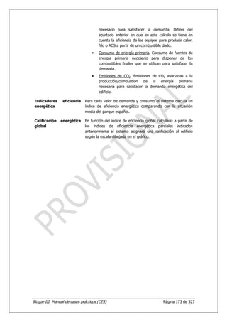 necesario para satisfacer la demanda. Difiere del
                                      apartado anterior en que en este cálculo se tiene en
                                      cuenta la eficiencia de los equipos para producir calor,
                                      frío o ACS a partir de un combustible dado.
                                  •   Consumo de energía primaria. Consumo de fuentes de
                                      energía primaria necesario para disponer de los
                                      combustibles finales que se utilizan para satisfacer la
                                      demanda.
                                  •   Emisiones de CO2. Emisiones de CO2 asociadas a la
                                      producción/combustión de la energía primaria
                                      necesaria para satisfacer la demanda energética del
                                      edificio.

 Indicadores     eficiencia   Para cada valor de demanda y consumo el sistema calcula un
 energética                   índice de eficiencia energética comparando con la situación
                              media del parque español.

 Calificación   energética    En función del índice de eficiencia global calculado a partir de
 global                       los índices de eficiencia energética parciales indicados
                              anteriormente el sistema asignará una calificación al edificio
                              según la escala dibujada en el gráfico.




Bloque III. Manual de casos prácticos (CE3)                                 Página 173 de 327
 