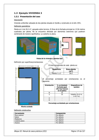 1.3 Ejemplo VIVIENDA 3
1.3.1 Presentación del caso
Descripción
Vivienda unifamiliar adosada de dos plantas situada en Sevilla y construido en el año 1941.
Definición geométrica
Planta en U de 29.2 m2, apoyada sobre terreno. El Área de la fachada principal es 13.56 metros
cuadrados por planta. No se encuentra afectada por elementos exteriores que pudieran
sombrearla de manera significativa. La cubierta es plana.




                                                                   N



                               Vistas de la vivienda y plantas tipo

Definición por superficies/orientaciones
                                               El área considerada de cada planta es:

                                                    Superficie          Área planta
                                                                           (m2)
                                                    Planta 1 y 2           29.2


                                       El porcentaje     acristalado   por   orientaciones   es   el
                                       siguiente:

                                           Orientación     % acristalado       Dispositivos de
                                                           Fachada ppal.           sombra
                                                          (No hay huecos
                                                            en el patio)
                                               N                 33                    -
                                               S                 33            Voladizo (D=0 m,
                                                                                   L=0.7 m)
                                               E                   -                   -
                                               O                   -                   -

                                               Porcentaje acristalado por orientaciones

         Planta acotada

Definición constructiva
Cerramiento                                               Composición
Muro exterior                                             Por defecto
Solera                                                    Por defecto
Medianera                                                 Por defecto
Cubierta plana                                            Por defecto
Huecos                                                    Por defecto




Bloque III. Manual de casos prácticos (CE3)                                     Página 174 de 327
 