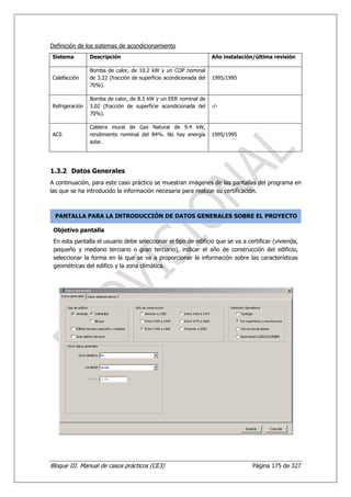 Definición de los sistemas de acondicionamiento
Sistema         Descripción                                         Año instalación/última revisión

                Bomba de calor, de 10.2 kW y un COP nominal
Calefacción     de 3.22 (fracción de superficie acondicionada del   1995/1995
                70%).

                Bomba de calor, de 8.5 kW y un EER nominal de
Refrigeración   3.02 (fracción de superficie acondicionada del      -/-
                70%).

                Caldera mural de Gas Natural de 9.4 kW,
ACS             rendimiento nominal del 84%. No hay energía         1995/1995
                solar.




1.3.2 Datos Generales
A continuación, para este caso práctico se muestran imágenes de las pantallas del programa en
las que se ha introducido la información necesaria para realizar su certificación.



 PANTALLA PARA LA INTRODUCCIÓN DE DATOS GENERALES SOBRE EL PROYECTO

 Objetivo pantalla
 En esta pantalla el usuario debe seleccionar el tipo de edificio que se va a certificar (vivienda,
 pequeño y mediano terciario o gran terciario), indicar el año de construcción del edificio,
 seleccionar la forma en la que se va a proporcionar la información sobre las características
 geométricas del edifico y la zona climática.




Bloque III. Manual de casos prácticos (CE3)                                        Página 175 de 327
 
