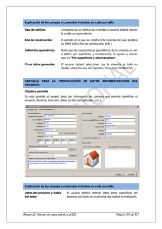 Explicación de los campos o comandos incluidos en cada pantalla

 Tipo de edificio              Al tratarse de un edificio de viviendas el usuario deberá marcar
                               la casilla correspondiente.

 Año de construcción           El periodo en el que se construyó la vivienda del caso práctico
                               es 1940-1960 (Año de construcción 1941)

 Definición geométrica         Dado que las características geométricas de la vivienda se van
                               a definir por superficies y orientaciones, la opción a marcar
                               aquí es “Por superficies y orientaciones”.

 Otros datos generales         El usuario deberá seleccionar que la vivienda se halla en
                               Sevilla, ubicación que corresponde con la zona climática B4.



 PANTALLA PARA         LA   INTRODUCCIÓN         DE    DATOS     ADMINISTRATIVOS          DEL
 PROYECTO

 Objetivo pantalla
 En esta pantalla el usuario debe dar información de contexto que permita identificar el
 proyecto (Nombre, dirección, datos del técnico calificador, etc.).




 Explicación de los campos o comandos incluidos en cada pantalla

 Datos del proyecto y datos        El usuario deberá rellenar estos datos específicos del
 del autor                         proyecto así como de la persona que realiza la evaluación.




Bloque III. Manual de casos prácticos (CE3)                                  Página 176 de 327
 