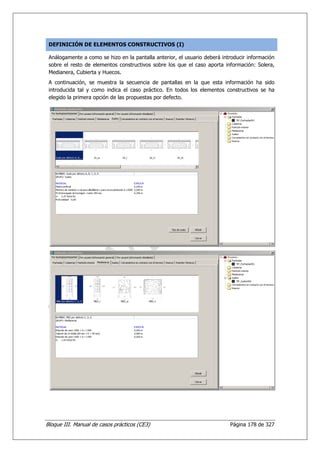 DEFINICIÓN DE ELEMENTOS CONSTRUCTIVOS (I)

 Análogamente a como se hizo en la pantalla anterior, el usuario deberá introducir información
 sobre el resto de elementos constructivos sobre los que el caso aporta información: Solera,
 Medianera, Cubierta y Huecos.
 A continuación, se muestra la secuencia de pantallas en la que esta información ha sido
 introducida tal y como indica el caso práctico. En todos los elementos constructivos se ha
 elegido la primera opción de las propuestas por defecto.




Bloque III. Manual de casos prácticos (CE3)                                Página 178 de 327
 