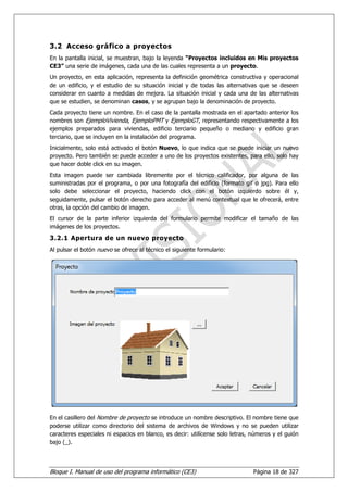 3.2 Acceso gráfico a proyectos
En la pantalla inicial, se muestran, bajo la leyenda “Proyectos incluidos en Mis proyectos
CE3” una serie de imágenes, cada una de las cuales representa a un proyecto.
Un proyecto, en esta aplicación, representa la definición geométrica constructiva y operacional
de un edificio, y el estudio de su situación inicial y de todas las alternativas que se deseen
considerar en cuanto a medidas de mejora. La situación inicial y cada una de las alternativas
que se estudien, se denominan casos, y se agrupan bajo la denominación de proyecto.
Cada proyecto tiene un nombre. En el caso de la pantalla mostrada en el apartado anterior los
nombres son EjemploVivienda, EjemploPMT y EjemploGT, representando respectivamente a los
ejemplos preparados para viviendas, edificio terciario pequeño o mediano y edificio gran
terciario, que se incluyen en la instalación del programa.
Inicialmente, solo está activado el botón Nuevo, lo que indica que se puede iniciar un nuevo
proyecto. Pero también se puede acceder a uno de los proyectos existentes, para ello, solo hay
que hacer doble click en su imagen.
Esta imagen puede ser cambiada libremente por el técnico calificador, por alguna de las
suministradas por el programa, o por una fotografía del edificio (formato gif o jpg). Para ello
solo debe seleccionar el proyecto, haciendo click con el botón izquierdo sobre él y,
seguidamente, pulsar el botón derecho para acceder al menú contextual que le ofrecerá, entre
otras, la opción del cambio de imagen.
El cursor de la parte inferior izquierda del formulario permite modificar el tamaño de las
imágenes de los proyectos.
3.2.1 Apertura de un nuevo proyecto
Al pulsar el botón nuevo se ofrece al técnico el siguiente formulario:




En el casillero del Nombre de proyecto se introduce un nombre descriptivo. El nombre tiene que
poderse utilizar como directorio del sistema de archivos de Windows y no se pueden utilizar
caracteres especiales ni espacios en blanco, es decir: utilícense solo letras, números y el guión
bajo (_).




Bloque I. Manual de uso del programa informático (CE3)                         Página 18 de 327
 