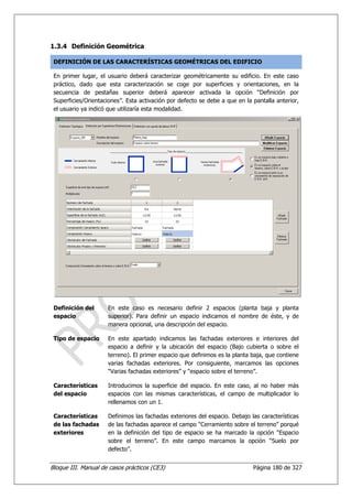 1.3.4 Definición Geométrica

 DEFINICIÓN DE LAS CARACTERÍSTICAS GEOMÉTRICAS DEL EDIFICIO

 En primer lugar, el usuario deberá caracterizar geométricamente su edificio. En este caso
 práctico, dado que esta caracterización se coge por superficies y orientaciones, en la
 secuencia de pestañas superior deberá aparecer activada la opción “Definición por
 Superficies/Orientaciones”. Esta activación por defecto se debe a que en la pantalla anterior,
 el usuario ya indicó que utilizaría esta modalidad.




 Definición del      En este caso es necesario definir 2 espacios (planta baja y planta
 espacio             superior). Para definir un espacio indicamos el nombre de éste, y de
                     manera opcional, una descripción del espacio.

 Tipo de espacio     En este apartado indicamos las fachadas exteriores e interiores del
                     espacio a definir y la ubicación del espacio (Bajo cubierta o sobre el
                     terreno). El primer espacio que definimos es la planta baja, que contiene
                     varias fachadas exteriores. Por consiguiente, marcamos las opciones
                     “Varias fachadas exteriores” y “espacio sobre el terreno”.

 Características     Introducimos la superficie del espacio. En este caso, al no haber más
 del espacio         espacios con las mismas características, el campo de multiplicador lo
                     rellenamos con un 1.

 Características     Definimos las fachadas exteriores del espacio. Debajo las características
 de las fachadas     de las fachadas aparece el campo “Cerramiento sobre el terreno” porqué
 exteriores          en la definición del tipo de espacio se ha marcado la opción “Espacio
                     sobre el terreno”. En este campo marcamos la opción “Suelo por
                     defecto”.


Bloque III. Manual de casos prácticos (CE3)                                  Página 180 de 327
 