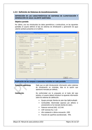 1.3.5 Definición de Sistemas de Acondicionamiento

  DEFINICIÓN DE LAS CARACTERÍSTICAS DE SISTEMAS DE CLIMATIZACIÓN Y
  GENERACIÓN DE AGUA CALIENTE SANITARIA

  Objetivo pantalla
  Por último, una vez introducidos los datos geométricos y constructivos, en las siguientes
  pantallas el usuario definirá el tipo de sistemas de climatización y generación de agua
  caliente sanitaria presentes en el edificio.




  Explicación de los campos o comandos incluidos en cada pantalla

  Pestañas superiores           Dado que se está introduciendo información sobre sistemas
                                de climatización en viviendas, ésta es la opción que
                                aparecerá marcada por defecto.

  Calefacción                   De conformidad con lo propuesto en el texto del caso
                                práctico, el usuario deberá introducir la siguiente información
                                sobre los sistemas de calefacción.
                                    •   Equipo principal. Bomba de calor tipo Split/multisplit.
                                    •   Combustible. Electricidad (aparece por defecto si
                                        previamente se ha marcado bomba de calor).
                                    •   Potencia nominal (kW): 10.2 kW.
                                    •   COP nominal (%): 3.22
                                    •   Año instalación o última renovación. 1995
                                    •   Fracción de superficie acondicionada. 70%



Bloque III. Manual de casos prácticos (CE3)                                  Página 181 de 327
 