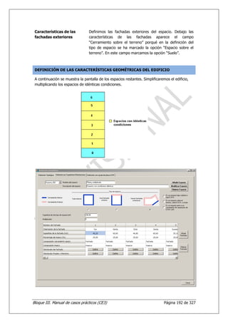 Características de las          Definimos las fachadas exteriores del espacio. Debajo las
 fachadas exteriores             características de las fachadas aparece el campo
                                 “Cerramiento sobre el terreno” porqué en la definición del
                                 tipo de espacio se ha marcado la opción “Espacio sobre el
                                 terreno”. En este campo marcamos la opción “Suelo”.



 DEFINICIÓN DE LAS CARACTERÍSTICAS GEOMÉTRICAS DEL EDIFICIO

 A continuación se muestra la pantalla de los espacios restantes. Simplificaremos el edificio,
 multiplicando los espacios de idénticas condiciones.




Bloque III. Manual de casos prácticos (CE3)                                    Página 192 de 327
 