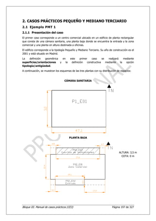 2. CASOS PRÁCTICOS PEQUEÑO Y MEDIANO TERCIARIO
2.1 Ejemplo PMT 1
2.1.1 Presentación del caso
El primer caso corresponde a un centro comercial ubicado en un edificio de planta rectangular
que consta de una cámara sanitaria, una planta baja donde se encuentra la entrada y la zona
comercial y una planta en altura destinada a oficinas.
El edificio corresponde a la tipología Pequeño y Mediano Terciario. Su año de construcción es el
2001 y está situado en Madrid.
La    definición geométrica   en    este     primer    caso     se   realizará    mediante
superficies/orientaciones   y    la  definición    constructiva    mediante    la   opción
tipología/antigüedad.
A continuación, se muestran los esquemas de las tres plantas con su distribución de espacios:


                                    CÁMARA SANITARIA




                                        PLANTA BAJA




                                                                                   ALTURA: 3,5 m
                                                                                     COTA: 0 m




Bloque III. Manual de casos prácticos (CE3)                                  Página 197 de 327
 
