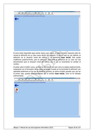 El único botón disponible sigue siendo Nuevo, pero ahora, al pulsar el botón izquierdo sobre él,
iniciará la definición de un caso nuevo dentro del proyecto. El primer caso es, por defecto, la
definición de la situación inicial del edificio, y se denomina Caso inicial. Esto puede
modificarse posteriormente, pero la aplicación presupone la existencia de un caso con esa
denominación para la situación inicial del edificio, por lo que se recomienda no cambiar el
nombre.
Al pulsar sobre el botón nuevo, se inicia la descripción del caso como se explica posteriormente,
empezando con el formulario de los datos generales. Cuando se ha terminado la definición (ver
apartados posteriores en los que se detalla el proceso), se activa el botón guardar, que, por ser
el primer caso, guarda automáticamente con el nombre Caso inicial, como se ha indicado
anteriormente.




Bloque I. Manual de uso del programa informático (CE3)                         Página 20 de 327
 