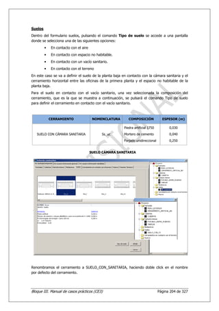 Suelos
Dentro del formulario suelos, pulsando el comando Tipo de suelo se accede a una pantalla
donde se selecciona una de las siguientes opciones:
         •    En contacto con el aire
         •    En contacto con espacio no habitable.
         •    En contacto con un vacío sanitario.
         •    En contacto con el terreno
En este caso se va a definir el suelo de la planta baja en contacto con la cámara sanitaria y el
cerramiento horizontal entre las oficinas de la primera planta y el espacio no habitable de la
planta baja.
Para el suelo en contacto con el vacío sanitario, una vez seleccionada la composición del
cerramiento, que es la que se muestra a continuación, se pulsará el comando Tipo de suelo
para definir el cerramiento en contacto con el vacío sanitario.



             CERRAMIENTO                 NOMENCLATURA      COMPOSICIÓN             ESPESOR (m)

                                                        Piedra artificial 1750         0,030
   SUELO CON CÁMARA SANITARIA                Ss_uc      Mortero de cemento             0,040
                                                        Forjado unidireccional         0,250


                                        SUELO CÁMARA SANITARIA




Renombramos el cerramiento a SUELO_CON_SANITARIA, haciendo doble click en el nombre
por defecto del cerramiento.




Bloque III. Manual de casos prácticos (CE3)                                      Página 204 de 327
 