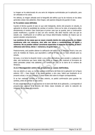 La imagen se ha seleccionado de una serie de imágenes suministradas por la aplicación, para
ser utilizadas en los casos.
Por defecto, la imagen utilizada será la fotografía del edificio que ha de incluirse en los datos
generales (véase más adelante). Esta imagen, solo aparece después de guardar el caso.
b) Ya existen casos definidos
Cuando el técnico guarde el caso en que está trabajando, dentro del proyecto en estudio, la
aplicación le ofrece la posibilidad de cambiar el nombre. Como se ha visto, el programa utiliza
directamente el nombre Caso Inicial para el primer caso que se guarda, pero a continuación
puede modificarse y guardar el caso con otro nombre, ello debe hacerse cada vez que se
estudie una modificación en el edificio que incluya determinadas medidas de mejora que se
quieren estudiar conjuntamente.
Los nombres de los casos que se vayan creando dentro de cada proyecto, no deben
nombrarse sólo con números, sino sólo con letras o combinaciones de letras y
números. No se pueden utilizar caracteres especiales ni espacios en blanco, es decir:
utilícense solo letras, letras + números y el guión bajo (_).

Posteriormente, será posible obtener la calificación del edificio en su situación inicial y tras una
serie de medidas de mejora, que equivaldrá a calificar el caso que se haya utilizado para su
estudio.
Así pues, si se tiene la situación inicial y una o más alternativas, para acceder a cualquiera de
ellas, solo tendremos que hacer doble click sobre su imagen. Ello mostrará el formulario de
datos generales (véase más adelante) y el nombre del caso en la barra de la ventana de
Windows.
3.2.3 Navegación entre los proyectos y casos definidos.
Una vez abierto un caso, su nombre aparece en la barra del título de la aplicación (en la figura
anterior: CE3 – Caso Inicial). Si se desea cambiar a otro caso, habrá que localizarlo en el
proyecto actual, o en otro proyecto, y hacer doble click sobre la imagen correspondiente.
Si se han realizado cambios en el caso anterior, se pedirá confirmación para guardar los
cambios, antes de cambiar el caso activo.
El caso activo siempre es el que aparece en la barra del título de la aplicación, y corresponde al
proyecto que aparece a la derecha del rótulo Casos incluidos en: sobre la colección de
imágenes de los casos del proyecto.




Bloque I. Manual de uso del programa informático (CE3)                           Página 21 de 327
 