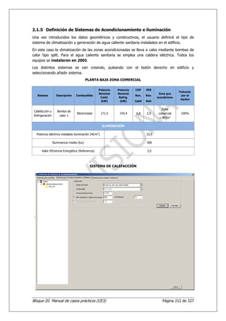 2.1.5 Definición de Sistemas de Acondicionamiento e iluminación
Una vez introducidos los datos geométricos y constructivos, el usuario definirá el tipo de
sistema de climatización y generación de agua caliente sanitaria instalados en el edificio.
En este caso la climatización de las zonas acondicionadas se lleva a cabo mediante bombas de
calor tipo split. Para el agua caliente sanitaria se emplea una caldera eléctrica. Todos los
equipos se instalaron en 2001
Los distintos sistemas se van creando, pulsando con el botón derecho en edificio y
seleccionando añadir sistema.
                                          PLANTA BAJA ZONA COMERCIAL

                                                Potencia    Potencia   COP     EER
                                                                                                    %Acond.
                                                Nominal     Nominal                    Zona que
   Sistema        Descripción    Combustible                           Ren.    Ren.                  por el
                                                 Calef.      Refrig.                  acondiciona
                                                                                                     equipo
                                                 (kW)         (kW)     Calef   Refr


                                                                                          Zona
Calefacción y      Bomba de
                                 Electricidad       171,5    154,4     2,8     2,5     comercial     100%
Refrigeración       calor 1
                                                                                        1.007m2

                                                    ILUMINACIÓN

  Potencia eléctrica instalada iluminación (W/m2)                              10,5

                Iluminancia media (lux)                                        300

     Valor Eficiencia Energética (Referencia)                                  3,5




                                            SISTEMA DE CALEFACCIÓN




Bloque III. Manual de casos prácticos (CE3)                                              Página 212 de 327
 