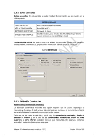 2.2.2 Datos Generales
Datos generales. En esta pantalla se debe introducir la información que se muestra en la
tabla siguiente.

                                     DATOS GENERALES

 TIPO DE EDIFICIO              Edificio terciario pequeño y mediano
 AÑO DE CONSTRUCCIÓN           Entre 1960 a 1979
 DEFINICIÓN GEOMÉTRICA         Con ayuda de planos
                               Localidad Córdoba, zona climática B4, altitud 92 (valor por defecto
 OTROS DATOS GENERALES
                               cuando se selecciona una capital de provincia)



Datos administrativos. En este formulario se añaden todos aquellos detalles que, no siendo
imprescindibles para el cálculo, proporcionan información sobre el proyecto y su autor.


                                      DATOS GENERALES




2.2.3 Definición Constructiva
Por Usuario (Información detallada)
La definición constructiva mediante esta opción requiere que el usuario especifique la
naturaleza y el espesor de cada uno de los materiales que componen el cerramiento, así como
las características de los elementos que componen los huecos.
Cada una de las capas se describirá, en el caso de cerramientos verticales, desde el
exterior al interior y en el caso de de cerramientos horizontales, desde la parte
superior a la parte inferior. Se debe ir eligiendo cada material de entre los grupos existentes
y se debe ir indicando el espesor de cada capa.



Bloque III. Manual de casos prácticos (CE3)                                       Página 220 de 327
 