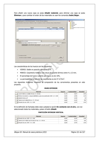 Para añadir una nueva capa se pulsa Añadir material, para eliminar una capa se pulsa
Eliminar y para cambiar el orden de los materiales se usan los comandos Subir/Bajar.




Las características de los huecos son las siguientes:
        VIDRIO: Doble en posición vertical 4-12-4.
        MARCO: Carpintería metálica con rotura de puente térmico entre 4 y 12 mm.
        El porcentaje de hueco cubierto por marco es de 10%.
        La permeabilidad al aire de las carpinterías es de 27 m3/hm2.
Las siguientes imágenes muestran la composición de los cerramientos presentes en este
proyecto.

                                          MURO EXTERIOR




En la definición de fachadas debe estar pulsada la opción En contacto con el aire, una vez
seleccionado todos los materiales, pulsar el botón Añadir
                                 PARTICIÓN INTERIOR VERTICAL




Bloque III. Manual de casos prácticos (CE3)                                Página 221 de 327
 