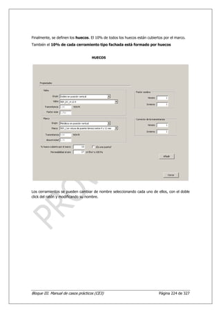 Finalmente, se definen los huecos. El 10% de todos los huecos están cubiertos por el marco.
También el 10% de cada cerramiento tipo fachada está formado por huecos


                                    HUECOS




Los cerramientos se pueden cambiar de nombre seleccionando cada uno de ellos, con el doble
click del ratón y modificando su nombre.




Bloque III. Manual de casos prácticos (CE3)                                Página 224 de 327
 