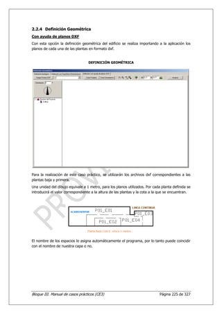 2.2.4 Definición Geométrica
Con ayuda de planos DXF
Con esta opción la definición geométrica del edificio se realiza importando a la aplicación los
planos de cada una de las plantas en formato dxf.


                                  DEFINICIÓN GEOMÉTRICA




Para la realización de este caso práctico, se utilizarán los archivos dxf correspondientes a las
plantas baja y primera.
Una unidad del dibujo equivale a 1 metro, para los planos utilizados. Por cada planta definida se
introducirá el valor correspondiente a la altura de las plantas y la cota a la que se encuentran.




El nombre de los espacios lo asigna automáticamente el programa, por lo tanto puede coincidir
con el nombre de nuestra capa o no.




Bloque III. Manual de casos prácticos (CE3)                                   Página 225 de 327
 